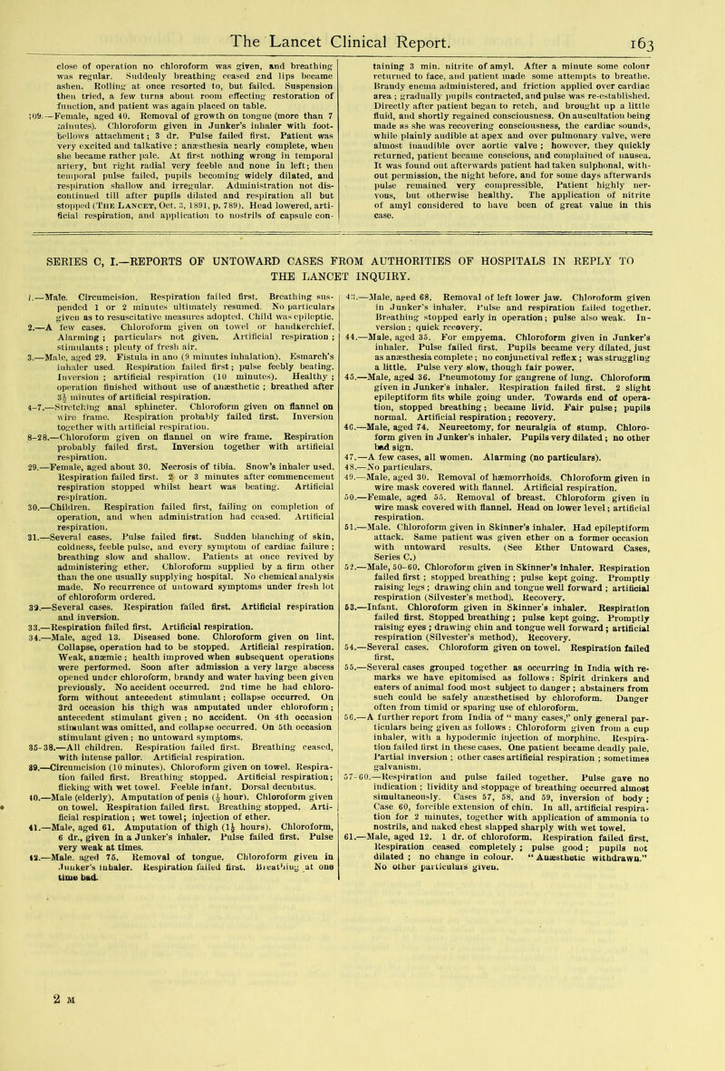 close of operation no chloroform was given, and breathing was regular. Suddenly breathing ceased and lips became ashen. Rolling at once resorted to, but failed. Suspension then tried, a few turns about room effecting restoration of function, and patient was again placed on table. ; 09.—Female, aged 40. Removal of growth on tongue (more than 7 minutes). Chloroform given in Junker’s inhaler with foot- bellows attachment; 3 dr. Pulse failed first. Patient was very excited and talkative : anaesthesia nearly complete, when she became rather pale. At first nothing wrong in temporal artery, but right radial very feeble and none in left; then temporal pulse failed, pupils becoming widely dilated, and respiration shallow and irregular. Administration not dis- continued till after pupils dilated and respiration all but stopped (The Lancet, Oct. 8, 1891, p. 789). Head lowered, arti- ficial respiration, and application to nostrils of capsule con- taining 3 min. nitrite of amyl. After a minute some colour returned to face, and patient made some attempts to breathe. Brandy enema administered, and friction applied over cardiac area ; gradually pupils contracted, and pulse was re-established. Directly after patient began to retch, and brought up a little fluid, and shortly regained consciousness. On auscultation being made as she was recovering consciousness, the cardiac sounds, while plainly audible at apex and over pulmonary valve, were almost inaudible over aortic valve ; however, they quickly returned, patient became conscious, and complained of nausea. It was found out afterwards patient had taken sulphonal, with- out permission, the night before, and for some days afterwards pulse remained very compressible, l’atient highly ner- vous, but otherwise healthy. The application of nitrile of amyl considered to have been of great value in this case. SERIES C, I.—REPORTS OF UNTOWARD CASES FROM AUTHORITIES OF HOSPITALS IN REPLY TO THE LANCET INQUIRY. 1. —Male. Circumcision. Respiration failed first. Breathing sus- pended 1 or 2 minutes ultimately resumed. No particulars given as to resuscitativc measures adopted. Child was epileptic. 2. —A few cases. Chloroform given on towel or handkerchief. Alarming ; particulars not given. Artificial respiration ; stimulants ; plenty of fresh air. 3. —Male, aged 29. Fistula in ano (9 minutes inhalation). Esmarch's inhaler used. Respiration failed first; pulse feebly beating. Inversion ; artificial respiration (10 minutes). Healthy ; operation finished without use of anaesthetic ; breathed after 3h minutes of artificial respiration. 4-7.—Stretching anal sphincter. Chloroform given on flannel on wire frame. Respiration probably failed first. Inversion together with artificial respiration. 8-28.—Chloroform given on flannel on wire frame. Respiration probably failed first. Inversion together with artificial respiration. 29. —Female, aged about 30. Necrosis of tibia. Snow’s inhaler used. Respiration failed first. 2 or 3 minutes after commencement respiration stopped whilst heart was beating. Artificial respiration. 30. —Children. Respiration failed first, failing on completion of operation, and when administration had ceased. Artificial respiration. 31. —Several cases. Raise failed first. Sudden blanching of skin, coldness, feeble pulse, and every symptom of cardiac failure; breathing slow and shallow. Patients at once revived by administering ether. Chloroform supplied by a firm other than the one usually supplying hospital. No chemical analysis made. No recurrence of untoward symptoms under fresh lot of chloroform ordered. 32. —Several cases. Respiration failed first. Artificial respiration and inversion. 33. —Respiration failed first. Artificial respiration. 34. —Male, aged 13. Diseased bone. Chloroform given on lint. Collapse, operation had to be stopped. Artificial respiration. Weak, anaemic ; health improved when subsequent operations were performed. Soon after admission a very large abscess opened under chloroform, brandy and water having been given previously. No accident occurred. 2nd time he had chloro- form without antecedent stimulant; collapse occurred. On 3rd occasion his thigh was amputated under chloroform; antecedent stimulant given ; no accident. On 4th occasion stimulant was omitted, and collapse occurred. On 5tli occasion stimulant given ; no untoward symptoms. 35-38.—All children. Respiration failed first. Breathing ceased, with intense pallor. Artificial respiration. 39. —Circumcision (10 minutes). Chloroform given on towel. Respira- tion failed first. Breathing stopped. Artificial respiration; flicking with wet towel. Feeble infant. Dorsal decubitus. 40. —Male (elderly). Amputation of penis (h hour). Chloroform given on towel. Respiration failed first. Breathing stopped. Arti- ficial respiration ; wet towel; injection of ether. 41. —Male, aged 61. Amputation of thigh (1^ hours). Chloroform, 6 dr., given in a Junker’s inhaler. Pulse failed first. Pulse very weak at times. 12.—Male, aged 75. Removal of tongue. Chloroform given in Juuker's iubaler. Respiration failed first. Breathing at one lime bad. 4 5.—Male, aged 68. Removal of left lower jaw. Chloroform given in Junker's inhaler. Pulse and respiration failed together. Breathing stopped early in operation; pulse also weak. In- version ; quick recovery. 44. —Male, aged 35. For empyema. Chloroform given in Junker’s inhaler. Pulse failed first. Pupils became very dilated, just as anajsthesia complete; no conjunctival reflex; was struggling a little. Pulse very slow, though fair power. 45. —Male, aged 36. Pneumotomy for gangrene of lung. Chloroform given in Junker's inhaler. Respiration failed first. 2 slight epileptiform fits while going under. Towards end of opera- tion, stopped breathing; became livid. Fair pulse; pupils normal. Artificial respiration; recovery. 46. —Male, aged 74. Neurectomy, for neuralgia of stump. Chloro- form given in Junker’s inhaler. Pupils very dilated ; no other bad sign. 4 7.—A few cases, all women. Alarming (no particulars). 4 8.—No particulars. 49. —Male, aged 30. Removal of haemorrhoids. Chloroform given in wire mask covered with flannel. Artificial respiration. 50. —Female, aged 55. Removal of breast. Chloroform given in wire mask covered with flannel. Head on lower level; artificial respiration. 51. —Male. Chloroform given in Skinner’s inhaler. Had epileptiform attack. Same patient was given ether on a former occasion with untoward results. (See Ether Untoward Cases, Series C.) 52. —Male, 50-60. Chloroform given in Skinner’s inhaler. Respiration failed first ; stopped breathing ; pulse kept going. Promptly raising legs ; drawing chin and tongue well forward ; artificial respiration (Silvester’s method). Recovery. 63.—Infant. Chloroform given in Skinner's inhaler. Respiration failed first. Stopped breathing ; pulse kept going. Promptly raising eyes ; drawing chin and tongue well forward ; artificial respiration (Silvester’s method). Recovery. 54. —Several cases. Chloroform given on towel. Respiration failed first. 55. —Several cases grouped together as occurring in India with re- marks we have epitomised as follows: Spirit drinkers and eaters of animal food most subject to danger ; abstainers from such could be safely anaesthetised by chloroform. Danger often from timid or sparing use of chloroform. 56. —A further report from India of “ many cases,’’ only general par- ticulars being given as follows : Chloroform given from a cup inhaler, with a hypodermic injection of morphine. Respira- tion failed first in these cases. One patient became deadly pale. Partial inversion ; other cases artificial respiration ; sometimes galvanism. 57-60.—Respiration and pulse failed together. Pulse gave no indication ; lividity and stoppage of breathing occurred almost simultaneously. Cases 57, 58, and 59, inversion of body; Case 60, forcible extension of chin. In all, artificial respira- tion for 2 minutes, together with application of ammonia to nostrils, and naked chest slapped sharply with wet towel. 61.—Male, aged 12. 1 dr. of chloroform. Respiration failed first. Respiration ceased completely ; pulse good; pupils not dilated ; no change in colour. “ Auasthetie withdrawn.” No other parliculuis given.