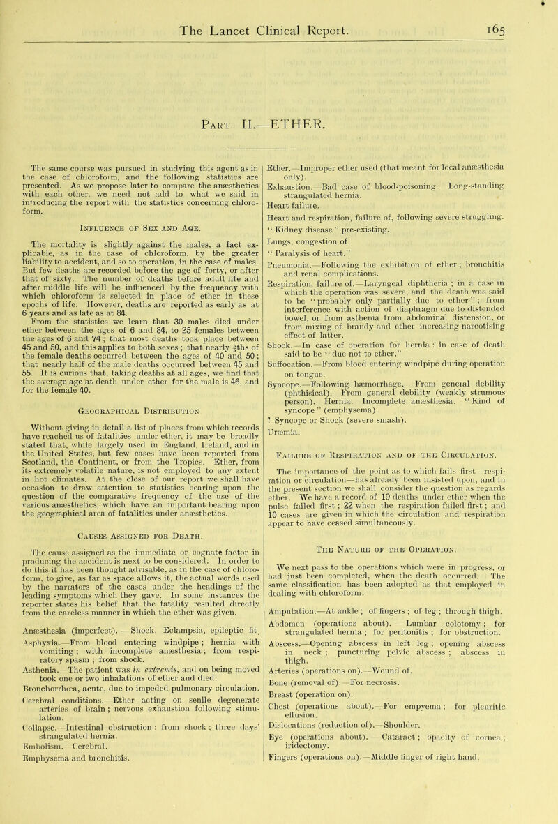 Part II.—ETHER. The same course was pursued in studying this agent as in the case of chlorofotm, and the following statistics are presented. As we propose later to compare the anesthetics with each other, we need not add to what we said in introducing the report with the statistics concerning chloro- form. Influence of Sex and Age. The mortality is slightly against the males, a fact ex- plicable, as in the case of chloroform, by the greater liability to accident, and so to operation, in the case of males. But few deaths are recorded before the age of forty, or after that of sixty. The number of deaths before adult life and after middle life will be influenced by the frequency with which chloroform is selected in place of ether in these epochs of life. However, deaths are reported as early as at 6 years and as late as at 84. From the statistics we learn that 30 males died under ether between the ages of 6 and 84, to 25 females between the ages of 6 and 74 ; that most deaths took place between 45 and 50, and this applies to both sexes ; that nearly fths of the female deaths occurred between the ages of 40 and 50 ; that nearly half of the male deaths occurred between 45 and 55. It is curious that, taking deaths at all ages, we find that the average age at death under ether for the male is 46, and for the female 40. Geographical Distribution Without giving in detail a list of places from which records have reached us of fatalities under ether, it may be broadly stated that, while largely used in England, Ireland, and in the United States, but few cases have been reported from Scotland, the Continent, or from the Tropics. Ether, from its extremely volatile nature, is not employed to any extent in hot climates. At the close of our report we shall have occasion to draw attention to statistics bearing upon the question of the comparative frequency of the use of the various anesthetics, which have an important bearing upon the geographical area of fatalities under anesthetics. Causes Assigned for Death. The cause assigned as the immediate or cognate factor in producing the accident is next to be considered. In order to do this it has been thought advisable, as in the case of chloro- form, to give, as far as space allows it, the actual words used by the narrators of the cases under the headings of the leading symptoms which they gave. In some instances the reporter states his belief that the fatality resulted directly from the careless manner in which the ether was given. Anesthesia (imperfect).—Shock. Eclampsia, epileptic fit. Asphyxia.—From blood entering windpipe ; hernia with vomiting ; with incomplete anesthesia; from respi- ratory spasm ; from shock. Asthenia.—The patient was in extremis, and on being moved took one or two inhalations of ether and died. Broncliorrhcea, acute, due to impeded pulmonary circulation. Cerebral conditions.—Ether acting on senile degenerate arteries of brain ; nervous exhaustion following stimu- lation. Collapse.—Intestinal obstruction; from shock; three days’ strangulated hernia. Embolism.—Cerebral. Emphysema and bronchitis. Ether.—Improper ether used (that meant for local anesthesia only). Exhaustion.—Bad case of blood-poisoning. Long-standing strangulated hernia. Heart failure. Heart and respiration, failure of, following severe struggling. “ Kidney disease ” pre-existing. Lungs, congestion of. “ Paralysis of heart.” Pneumonia.—Following the exhibition of ether ; bronchitis and renal complications. Respiration, failure of.—Laryngeal diphtheria ; in a case in which the operation was severe, and the death was said to be “probably only partially due to ether”; from interference with action of diaphragm due to distended bowel, or from asthenia from abdominal distension, or from mixing of brandy and ether increasing narcotising effect of latter. Shock.—In case of operation for hernia : in case of death said to be “ due not to ether.” Suffocation.—From blood entering windpipe during operation on tongue. Syncope.—Following haemorrhage. From general debility (phthisical). From general debility (weakly strumous person). Hernia. Incomplete anesthesia. “Kind of syncope ” (emphysema). ? Syncope or Shock (severe smash). Uraemia. Failure of Respiration and of the Circulation. The importance of the point as to which fails first—respi- ration or circulation—has already been insisted upon, and in the present section we shall consider the question as regards ether. We have a record of 19 deaths under ether when the pulse failed first ; 22 when the respiration failed first; and 10 cases are given in which the circulation and respiration appear to have ceased simultaneously. The Nature of the Operation. We next pass to the operations which were in progress, or had just been completed, when the death occurred. The same classification has been adopted as that employed in dealing with chloroform. Amputation.—At ankle ; of fingers ; of leg ; through thigh. Abdomen (operations about). — Lumbar colotomy ; for strangulated hernia ; for peritonitis ; for obstruction, Abscess.—Opening abscess in left leg; opening abscess in neck ; puncturing pelvic abscess ; abscess in thigh. Arteries (operations on).—Wound of. Bone (removal of).—For necrosis. Breast (operation on). Chest (operations about).—For empyema; for pleuritic effusion. Dislocations (reduction of).—Shoulder. Eye (operations about). — Cataract; opacity of cornea; iridectomy. Fingers (operations on).—Middle finger of right hand.