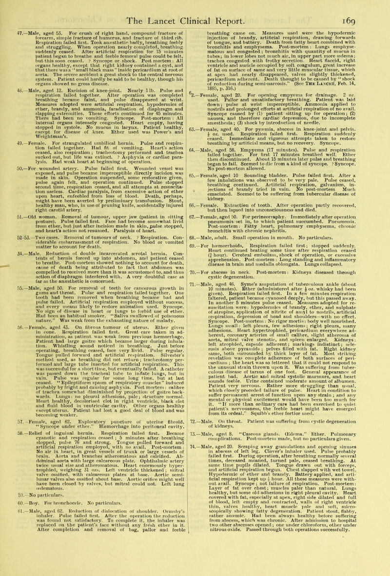 47.—Male, aged 53. For crush of right hand, compound fracture of forearm, simple fracture of humerus, and fracture of third rib. Respiration failed first. Took anaesthetic* badly, breathing feebly and struggling. When operation nearly completed, breathing suddenly ceased. After artificial respiration for 15 minutes patient began to breathe and feeble femoral pulse could be felt, but this soon ceased. ? Syncope or shock. Postmortem: All organs healthy, except that right kidney contained a cyst, and that there was a “small black mass ” inside pericardium at root of aorta. The severe accident a great shock to the central nervous system. Patient could hardly be said to be healthy, though his organs showed no gross disease. 43.—Male, aged 12. Excision of knee-joint. Nearly lib. Pulse and respiration failed together. After operation was completed breathing became faint, and pulse disappeared at wrist. Measures adopted were artilicial respiration, hypodermics of ether, brandy, and ammonia, faradisation of diaphragm and slapping extremities. These efforts continued for 45 minutes. There had been no vomiting. Syncope. Post-mortem : All internal organs intensely congested. Heart empty, having stopped in systole. No mucus in larynx. Patient healthy, except for disease of knee. Ether used was Power’s and Weightman’s. 49. —Female. For strangulated umbilical hernia. Pulse and respira- tion failed together. Had fit of vomiting. Heart’s action ceased, also respiration ; tracheotomy performed and trachea sucked out, but life was extinct. ? Asphyxia or cardiac para- lysis. Had weak heart at beginning of operation. 50. —For wounded artery. Pulse failed first. Wounded vessel was exposed, and pulse became imperceptible directly incision was made in skin. Operation suspended, some restorative given, pulse again felt, and operation continued. Pulse stopped second time, respiration ceased, and all attempts at resuscita- tion useless. Cardiac paralysis, from excessive action of ether upon heart, enfeebled from loss of blood. Death, perhaps, might have been averted by preliminary transfusion. Stout, healthy man, who, in use of pruning knife, accidentally injured right carotid artery. 51. —Old woman. Removal of tumour, upper jaw (patient in sitting posture). Pulse failed first. Face had become somewhat livid from ether, but just after incision made in skin, jaulse stopped, and heart’s action not resumed. Paralysis of heart. 52-53.—Two cases. Removal of tumours of neck. ? Respiration. Con- siderable embarrassment of respiration. No blood or vomited matter to account for death. 34.—Male. Reduction of double incarcerated scrotal hernia. Con- tents of hernia forced up into abdomen, and patient ceased to breathe. Post-mortem showed nothing to account for death, cause of death being attributed to fact that abdomen was compelled to received more than it was accustomed to, and thus action of diaphragm interfered with. A very doubtful case as far as the anaesthetic is concerned. 55. —Male, aged 50. For removal of teeth for cancerous growth in gums and throat. Pulse and respiration failed together. One tooth had been removed when breathing became bad and pulse failed. Artificial respiration employed without success, and every means likely to restore animation used. Syncope. No sign of disease in heart or lungs to forbid use of ether. Had been an habitual smoker. “Saliva swallowred of poisonous nature.” Was weak from the exhausting Dature of malady. 56. —Female, aged 43. On fibrous tumour of uterus. Ether given in cone. Respiration failed first. Great care taken in ad- ministration, as patient was weak from previous haemorrhage. Patient had large goitre which became larger during inhala- tion. Whistling sound noticed in breathing. Just before operating, breathing ceased, face very livid. Pulse regular. Tongue pulled forward and artificial respiration. Silvester’s method used, as breathing did not return; tracheotomy per- formed and large tube inserted for artificial respiration. This was successful for a short time, but eventually failed. A catheter was passed down the tracheal tube to inflate lungs, but in vain. Pulse was regular for some long time, but at last ceased. “Epileptiform spasm of respiratory muscles” induced probably by fright and causing asphyxia. Post mortem : calibre of trachea somewhat diminished by projection of goitre back- wards. Lungs: no pleural adhesions, pale; structure normal. Heart healthy, decolorised clot in right ventricle, black clot and fluid blood in ventricular cavity. Other organs healthy except uterus. Patient had lost a good deal of blood and was becoming weaker. 57. -Female, aged 62. Exploratory puncture of uterine fibroid. “ Syncope under ether.” Haemorrhage into peritoneal cavity. 58. —Relief of inguinal hernia. Respiration failed first. Became cyanotic and respiration ceased ; 5 minutes after breathing stopped, pulse 76 and strong. Tongue pulled forward and artificial respiration employed, with no avail. Post-mortem: No air in heart, in great vessels of trunk or large vessels of brain. Aorta and branches atheromatous and calcified. Ab- dotninal aorta with large calcareous plate. Ophthalmic artery twice usual size and atheromatous. Heart enormously hyper- trophied, weighing 31 ozs. Left ventricle thickened ; mitral valve ossified, with calcareous plates at base. Aortic semi- lunar valves also ossified about base. Aortic orifice might well have been closed by valves, but mitral could not. Left lung (edematous. 59. —No particulars. 60. —Boy. For bronchocele. No particulars. 61. —Male, aged 62. Reduction of dislocation of shoulder. Ormsby’s inhaler. Pulse failed first. After the operation the reduction was found not satisfactory. To complete it, the inhaler was replaced on the patient's face without any fresh ether in it. After completion and removal of bag, pallor and feeble breathing came on. Measures used were the hypodermic injection of brandy, artificial respiration, drawing forwards of tongue, and battery. Death from fatty heart combined with bronchitis and emphysema. Post-mortem : Lungs emphyse- matous and congested; bronchitis with quantity of mucus in tubes; in lower lobes not much air, in upper part more tedeina; trachea congested with frothy secretion. Heart flaccid, right ventricle and auricle occupied by soft coagulum, great increase of fat on surface of same and very little muscular tissue, which at apex had nearly disappeared, valves slightly thickened, pericardium adherent. Death thought to be caused by “ shock of reduction during semi-narcosis.” (See The Lancet, Feb. 14, 1885, p. 316.) ^2.—Female, aged 20. For opening empyema for drainage. 2 oz. used. Pallor and unsatisfactory breathing. Patient was laid down; pulse at wrist imperceptible. Ammonia applied to nostrils and prolonged efforts at artificial respiration of no avail. Syncope caused by (1) patient sitting up for operation; (2) nausea, and therefore cardiac depression, due to incomplete anaesthesia; (3) shock by introduction of needle. 63. —Female, aged 40. For pya*mia, abscess in knee-joint and pelvis. £ oz. used. Respiration failed first. Respiration suddenly ceased. Immediate and vigorous attempts taken to restore breathing by artificial means, but no recovery. Syncope. 64. —Male, aged 58. Empyema (17 minutes). Pulse and respiration failed together. For first 17 minutes breathed well. Ether then discontinued. About 15 minutes later pulse and breathing began to fail. Seemed to die from a kind of syncope. ? Syncope. No post-mortem allowed. 65. —Female, aged 10 Sounding bladder. Pulse failed first. After a few inhalations was observed to be very pale. Pulse ceased, breathing continued. Artificial respiration, galvanism, in- jections of brandy tried in vain. No post-mortem Much emaciated. Seemed to be suffering from tubercular disease of kidney. 66. —Female. Extraction of tooth. After operation partly recovered, but then lapsed into unconsciousness and died. 67. —Female, aged 50. For perineorraphy. Immediately after operation pneumonia set in, to which patient succumbed. Pneumonia. Post-mortem: Fatty heart, pulmonary emphysema, chronic bronchitis with chronic nephritis. 68. —Male, adult. Small operation in mouth. No particulars. 69. —For hemorrhoids. Respiration failed first; stopped suddenly. Heart continued beating some time after respiration ceased (-J hour). Cerebral embolism, shock of operation, or excessive apprehension. Post-mortem : Long standing and inflammatory disease in brain and medulla oblongata. Lungs collapsed. 70. —For abscess in neck. Post-mortem: Kidneys diseased through cystic degeneration. 71. —Male, aged 46. Syme’s amputation of tuberculous ankle (about 10 minutes). Ether (administered after £ oz. whisky had been given). Respiration failed first. In a few minutes respiration faltered, patient became eyanosed deeply, but this passed away. In another 5 minutes pulse ceased. Measures adopted for re- suscitation were: hypodermics of brandy, ether, and sulphate of atropine, application of nitrite of amyl to nostrils, artificial respiration, depression of head and shoidders—with no effect. Syncope. Post-mortem : No rigor mortis: body well nourished. Lungs small: left pleura, few adhesions; right pleura, many adhesions. Heart hypertrophied, pericardium every where ad- herent, coronary arteries of small calibre, slight atheroma of aorta, mitral valve stenotic, and spleen enlarged. Kidneys: left atrophied, capsule adherent; markings indistinct; scle- rosis above pyramids ; pelves filled with fat. Right kidney same, both surrounded by thick layer of fat. Most striking revelation was complete adherence of both surfaces of peri- cardium ; the heart was so fettered that it could not respond to the unusual strain thrown upon it. Was suffering from tuber- culous disease of tarsus of one foot. General appearance of patient bad. Aortic and mitral systolic murmurs, and heart sounds feeble. Urine contained moderate amount of albumen. Patient very nervous. Rather more struggling than usual, which closely preceded failure of pulse. Heart in condition to suffer permanent arrest of function upon any strain ; and any mental or physical excitement would have been too much for it. “If more than ordinary care had been exercised to quiet patient’s nervousness, the feeble heart might have emerged from its ordeal.” Squibb’s ether fortior used. 72. —Male. On throat. Patient was suffering from cystic degeneration of kidneys. 73. —Male, aged 8. “Caseous glands. (Edema.” Ether. Pulmonary complications. Post-mortem made, but no particulars given. 74. —Male, aged 20. Scraping aw'ay granulations and opening sinuses in abscess of left leg. Clover’s inhaler used. Pulse probably failed first. During operation, after breathing normally several times, deceased moaned, turned pale, ceased breathing. At same time pupils dilated. Tongue drawn out with forceps, and artificial respiration begun. Chest slapped with wet towel. Hypodermic of ether and brandy. Battery applied, and arti- ficial respiration kept up } hour. All these measures were with- out avail. Syncope ; not failure of respiration. Post-mortem: Layer of fat over chest; muscles paler than natural. Lungs healthy, but some old adhesions in right pleural cavity. Heart covered with fat, especially at apex, right side dilated and full of blood, left empty and contracted, walls of right ventricle thin, valves healthy, heart muscle pale and soft, micro- scopically showing fatty degeneration. Patient stout, flabby, rather amende. Had been always healthy before suffering from abscess, which was chronic. After admission to hospital two other abscesses opened; one under chloroform, other under nitrous oxide. Passed through both operations successfully.