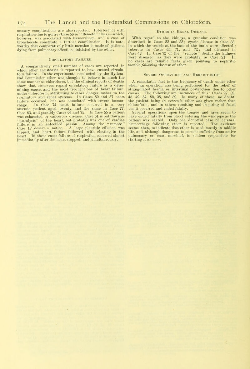 monary complications are also reporter!. Interference with respiration due to goitre (Case 56 in 1 ‘ Remote” class)—which, however, was associated with haemorrhage- and a case of bronchocele constitute a further complication. It is note- worthy that comparatively little mention is made of patients dying from pulmonary affections initiated by the e'her. Circulatory Failure. A comparatively small number of cases are reported in which ether anaesthesia is reported to have caused circula- tory failure. In the experiments conducted by the Hydera- bad Commission ether was thought to behave in much the same manner as chloroform, but the clinical reports of deaths show that observers regard circulatory failure as a deter- mining cause, and the most frequent one of heart failure, under chloroform, attributing to ether danger rather to the respiratory and renal systems. In Cases 50 and 57 heart failure occurred, but was associated with severe h senior - rhage. In Case 74 heart failure occurred in a very amemic patient aged twenty, and the same in Case 77, Case 63, and possibly Cases 64 and 75. In Case 55 a patient was exhausted by cancerous disease ; Case 51 is put down as “paralysis” of the heart, but probably was one of cardiac failure in an enfeebled person. Among the “remote” Case 17 deserv s notice. A large pleuritic effusion was tapped, and heart failure followed with clotting in the heart. In these cases failure of respiration occurred almost immediately after the heart stopped, and simultaneously. Ether in Renal Disease. With regard to the kidneys, a granular condition was described in Cases 22 and 32 ; cystic disease in Case 33, in which the vessels at the base of the brain were affected ; tubercle in Cases 65, 71, and 72; and diseased in Case 43 In Case 72 of the “remote deaths the kidneys were diseased, as they were probably in Case 21. In no cases are reliable facts given pointing to nephritic trouble following the use of ether. Severe Operations and Herniotomies. A remarkable fact is the frequency of death under ether when an operation was being performed for the relief of strangulated hernia or intestinal obstruction due to other causes. The following are instances of this : Cases 27, 32, 43, 49, 54. 58, 35, and 39. In many of these, no doubt, the patient being in extremis, ether was given rather than chloroform, and in others vomiting and inspiring of faecal vomit occurred and ended fatally. Several operations upon the tongue and jaws seem to have ended fatally from blood entering the windpipe as the patient was seated. Only one doubtful case of cerebral haemorrhage following ether is reported. The evidence seems, then, to indicate that ether is used mostly in middle life, and, although dangerous to persons suffering from active pulmonary or renal mischief, is seldom responsible for starting it de novo.