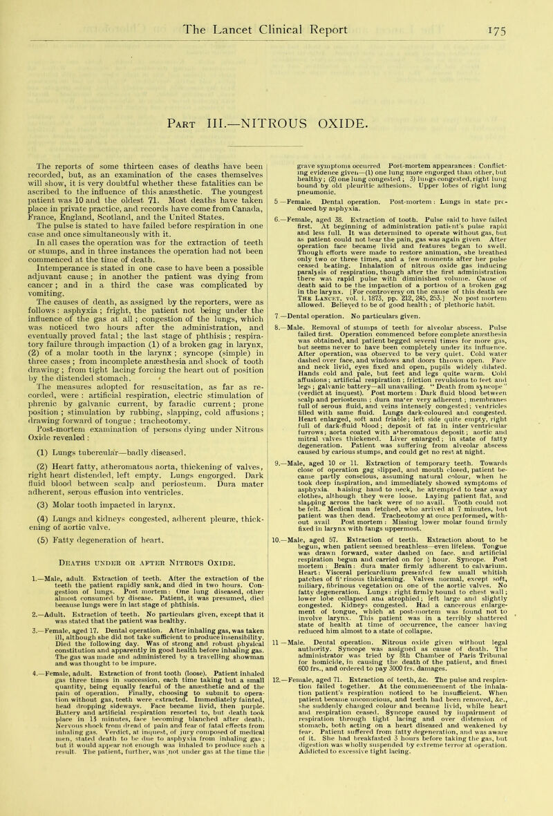 Part IIP—NITROUS OXIDE. The reports of some thirteen cases of deaths have been recorded, but, as an examination of the cases themselves will show, it is very doubtful whether these fatalities can be ascribed to the influence of this aneesthetic. The youngest patient was 10 and the oldest 71. Most deaths have taken place in private practice, and records have come from Canada, France, England, Scotland, and the United States. The pulse is stated to have failed before respiration in one case and once simultaneously with it. In all cases the operation was for the extraction of teeth or stumps, and in three instances the operation had not been commenced at the time of death. Intemperance is stated in one case to have been a possible adjuvant cause; in another the patient was dying from cancer; and in a third the case was complicated by vomiting. The causes of death, as assigned by the reporters, were as follows : asphyxia; fright, the patient not being under the influence of the gas at all; congestion of the lungs, which was noticed two hours after the administration, and eventually proved fatal; the last stage of phthisis ; respira- tory failure through impaction (1) of a broken gag in larynx, (2) of a molar tooth in the larynx ; syncope (simple) in three cases ; from incomplete anassthesia and shock of tooth drawing ; from tight lacing forcing the heart out of position by the distended stomach. < The measures adopted for resuscitation, as far as re- corded, were : artificial respiration, electric stimulation of phrenic by galvanic current, by faradic current; prone position ; stimulation by rubbing, slapping, cold affusions ; drawing forward of tongue ; tracheotomy. Post-mortem examination of persons dying under Nitrous Oxide revealed : (1) Lungs tubercular—badly diseased. (2) Heart fatty, atheromatous aorta, thickening of valves, right heart distended, left empty. Lungs engorged. Dark fluid blood between scalp and periosteum. Dura mater adherent, serous effusion into ventricles. (3) Molar tooth impacted in larynx. (4) Lungs and kidneys congested, adherent pleurfe, thick- ening of aortic valve. (5) Fatty degeneration of heart. Deaths under or after Nitrous Oxide. 1. —Male, adult. Extraction of teeth. After the extraction of the teeth the patient rapidly sank, and died in two hours. Con- gestion of lungs. Post mortem: One lung diseased, other almost consumed by disease. Patient, it was presumed, died because lungs were in last stage of phthisis. 2. —Adult. Extraction of teeth. No particulars given, except that it was stated that the patient was healthy. 3. —Female, aged 17. Dental operation. After inhaling gas, was taken ill, although she did not take sufficient to produce insensibility. Died the following day. Was of strong and robust physical constitution and apparently in good health before inhaling gas. The gas was made and administered by a travelling showman and was thought to be impure. 4. —Female, adult. Extraction of front tooth (loose). Patient inhaled gas three times in succession, each time taking but a small quantity, being equally fearful of the anesthetic and of the pain of operation. Finally, choosing to submit to opera- tion without gas, teeth were extracted. Immediately fainted, head dropping sideways. Face became livid, then purple. Battery and artificial respiration resorted to, but death took place in 15 minutes, face becoming blanched after death. Nervous shock from dread of pain and fear of fatal effects from inhaling gas. Verdict, at inquest, of jury composed of medical men, stated death to be due to asphyxia from inhaling gas ; but it would appear not enough was inhaled to produce such a result. The patient, further, was ' not under gas at the time the grave symptoms occurred Post-mortem appearances : Conflict- ing evidence given—(l) one lung more engorged than other, but healthy; (2) one lung congested ; 3) lungs congested, right lung bound by old pleuritic adhesions. Upper lobes of right lung pneumonic. 5—Female. Dental operation. Post-mortem: Lungs in state prt- duced by asphyxia. 6.—Female, aged 38. Extraction of tooth. Pulse said to have failed first. At beginning of administration patient’s pulse rapid and less full. It was determined to operate without gas, but as patient could not bear the pain, gas was again given After operation face became livid and features began to swell. Though efforts were made to restore animation, she breathed only two or three times, and a few moments after her pulse ceased beating. Inhalation of nitrous oxide gas inducing paralysis of respiration, though after the first administration there was rapid pulse with diminished volume. Cause of death said to be the impaction of a portion of a broken gag in the larynx. [For controversy on the cause of this death see The Lancet, vol. i. 1873, pp. 212, 245, 253.] No post mortem allowed. Believed to be of good health ; of plethoric habit. 7 —Dental operation. No particulars given. 8. —Male. Removal of stumps of teeth for alveolar abscess. Pulse failed first. Operation commenced before complete anaesthesia was obtained, and patient begged several times for more gas, but seems never to have been completely under its influence. After operation, was observed to be very quiet. Cold water dashed over face, and windows and doors *thi own open. Face and neck livid, eyes fixed and open, pupils widely dilated. Hands cold and pale, but feet and legs quite warm. Cold affusions; artificial respiration ; friction revulsions to feet and legs ; galvanic battery—all unavailing. “ Death from syncope” (verdict at inquest). Postmortem: Dark fluid blood between scalp and periosteum ; dura ma'er very adherent; membranes full of serous fluid, and veins intensely congested; ventricles filled with same fluid. Lungs dark-coloured and congested. Heart enlarged, soft and friable; left side quite empty, right full of dark-fluid blood; deposit of fat in inter ventricular furrows; aorta coated with atheromatous deposit; aortic and mitral valves thickened. Liver enlarged; in state of fatty degeneration. Patient was suffering from alveolar abscess caused by carious stumps, and could get no rest at night. 9. —Male, aged 10 or 11. Extraction of temporary teeth. Towards close of operation gag slipped, and mouth closed, patient be- came partly conscious, assuming natural colour, when he took deep inspiration, and immediately showed symptoms of asphyxia, haising hand to neck, he attempted to tear away clothes, although they were loose. Laying patient flat, and slapping across the back were of no avail. Tooth could not be felt. Medical man fetched, who arrived at 7 minutes, but patient was then dead. Tracheotomy at once performed, with- out avail Post mortem : Missing lower molar found firmly fixed in larynx with fangs uppermost. 10.—Male, aged 57. Extraction of teeth. Extraction about to be begun, when patient seemed breathless—even lifeless. Tongue was drawn forward, water dashed on face, and artificial respiration begun and carried on for £ hour. Syncope. Post mortem : Brain: dura mater firmly adherent to calvarium. Heart: Visceral pericardium presented few small whitish patches of fivrinous thickening. Valves normal, except soft., miliary, fibrinous vegetation on one of the aortic valves. No fatty degeneration. Lungs : right firmly bound to chest wall; lower lobe collapsed anu atrophied; left large and slightly congested. Kidneys congested. Had a cancerous enlarge- ment of tongue, which at post-mortem was found not to involve larynx. This patient was in a terribly shattered state of health at time of occurrence, the cancer having reduced him almost to a state of collapse. 11 —Male. Dental operation. Nitrous oxide given without legal authority. Syncope was assigned as cause of death. The administrator was tried by 8th Chamber of Paris Tribunal for homicide, in causing the death of the patient, and fined 600 frs., and ordered to pay 3000 frs. damages. 12.—Female, aged 71. Extraction of teeth, &c. The pulse and respira- tion failed together. At the commencement of the inhala- tion patient’s respiration noticed to be insufficient. When patient became unconscious, and teeth had been removed, &c., she suddenly changed colour and became livid, while heart and respiration ceased. Syncope caused by impairment of respiration through tight lacing and over distension of stomach, both acting on a heart diseased and weakened by fear. Patient suffered from fatty degeneration, and was aware of it. She had breakfasted 3 hours before taking the gas, but digestion was wholly suspended by extreme terror at operation. Addicted to excessive tight lacing.