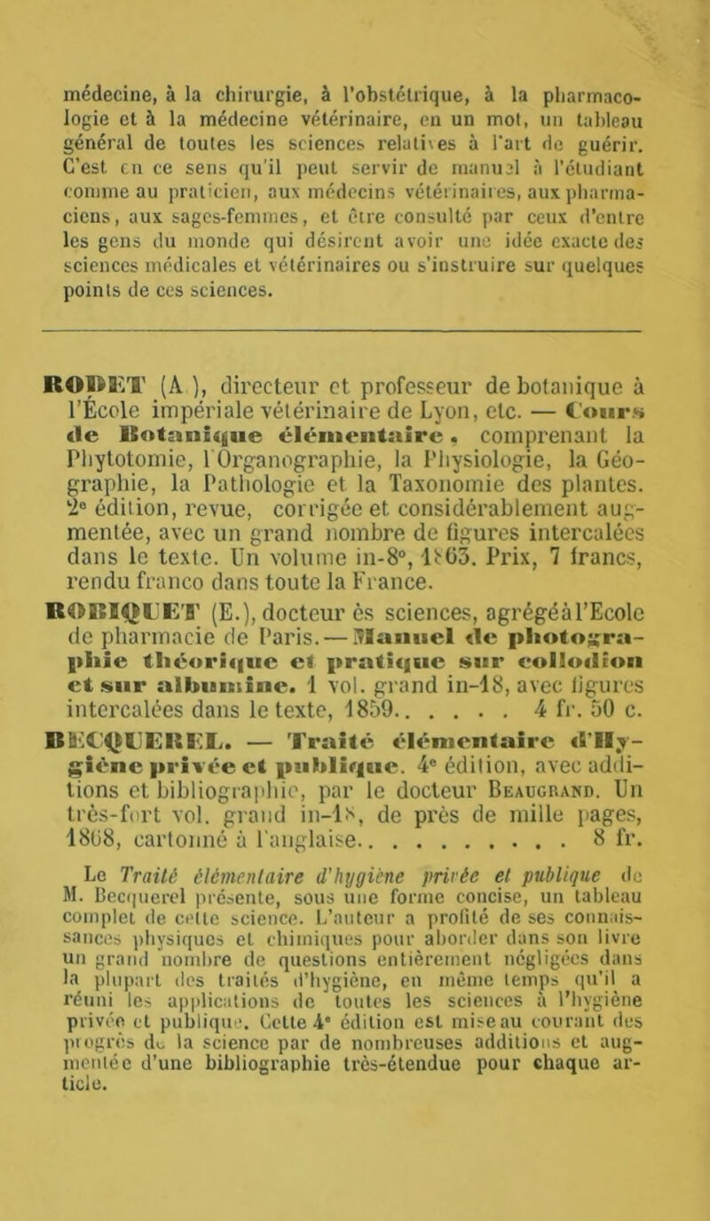 médecine, à la chirurgie, à l’obstétrique, à la pharmaco- logie et à la médecine vétérinaire, en un mot, un tableau général de toutes les sciences relathes à l'art de guérir. C’est en ce sens qu’il peut servir de manuel à l'étudiant comme au praticien, aux médecins vétérinaires, aux pharma- ciens , aux sages-femmes, et être consulté par ceux d’entre les gens du monde qui désirent avoir une idée exacte des sciences médicales et vétérinaires ou s’instruire sur quelques points de ces sciences. RODET (A.), directeur et professeur de botanique à l’École impériale vétérinaire de Lyon, etc. — Cours de Botanique élémentaire. comprenant la Phytotomie, l'Organographie, la Physiologie, la Géo- graphie, la Pathologie et la Taxonomie des plantes. 2° édition, revue, corrigée et considérablement aug- mentée, avec un grand nombre de figures intercalées dans le texte. Un volume in-8°, ^03. Prix, 7 lrancs, rendu franco dans toute la France. ROBIQIJET (E.), docteur ès sciences, agrégéàl’Ecolc de pharmacie de Paris. — Manuel de photogra- phie théorique et pratique sur eollodion et sur albumine. 1 vol. grand in-18, avec ligures intercalées dans le texte, 1859 4 fr. 50 c. BihA'QTEIÏEE. — Traité élémentaire «l'Hy- giène privée et publique. 4e édition, avec addi- tions et bibliographie, par le docteur Beaugrand. Un très-fort vol. grand in-ls, de près de mille pages, 18(58, cartonné à l’anglaise B fr. Le Traité élémentaire d'hygiène privée et publique de M. Becquerel présente, sous une forme concise, un tableau complet de cette science. L’auteur a profité de ses connais- sances physiques et chimiques pour aborder dans son livre un grand nombre de questions entièrement négligées dans la plupart des traités d’hygiène, en même temps qu’il a réuni les applications de toutes les sciences à l’hygiène privée et publique. Cette 4e édition est mise au courant des progrès de. la science par de nombreuses additions et aug- mentée d’une bibliographie très-étendue pour chaque ar- ticle.