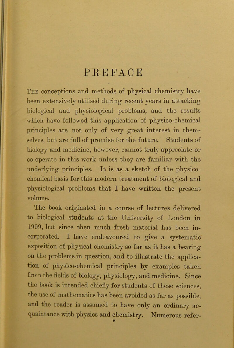 PREFACE The conceptions and methods of physical chemistry have been extensively utilised during recent years in attacking biological and physiological problems, and the results which have followed this application of physico-chemical principles are not only of very great interest in them- selves, but are full of promise for the future. Students of biology and medicine, however, cannot truly appreciate or co-operate in this work unless they are familiar with the underlying principles. It is as a sketch of the physico- chemical basis for this modern treatment of biological and physiological problems that I have written the present volume. The book originated in a course of lectures delivered to biological students at the University of London in 1909, but since then much fresh material has been in- corporated. I have endeavoured to give a systematic exposition of physical chemistry so far as it has a bearing on the problems in question, and to illustrate the applica- tion of physico-chemical principles by examples taken from the fields of biology, physiology, and medicine. Since the book is intended chiefly for students of these sciences, the use of mathematics has been avoided as far as possible, and the reader is assumed to have only an ordinary ac- quaintance with physics and chemistry. Numerous refer-