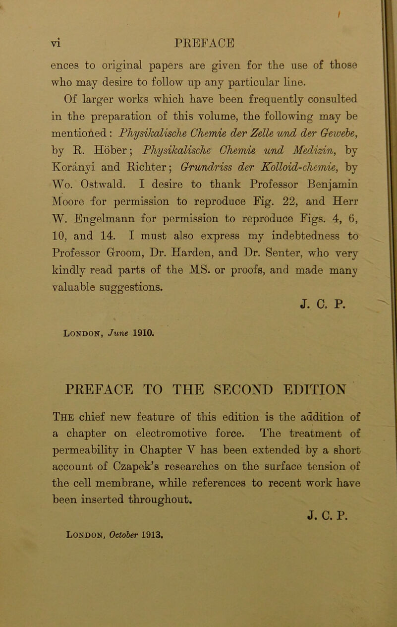 vi PREFACE ences to original papers are given for the use of those who may desire to follow up any particular line. Of larger works which have been frequently consulted in the preparation of this volume, the following may be mentioned : Physilcalische Chemie der Zelle und der Gewebe, by R. Hober; Physilcalische Chemie und Medizin, by Koranyi and Richter; Grundriss der Kolloid-chemie, by Wo. Ostwald. I desire to thank Professor Benjamin Moore for permission to reproduce Fig. 22, and Herr W. Engelmann for permission to reproduce Figs. 4, 6, 10, and 14. I must also express my indebtedness to Professor Groom, Dr. Harden, and Dr. Senter, who very kindly read parts of the MS. or proofs, and made many valuable suggestions. J. C. P. London, June 1910. PREFACE TO THE SECOND EDITION The chief new feature of this edition is the addition of a chapter on electromotive force. The treatment of permeability in Chapter Y has been extended by a short account of Czapek’s researches on the surface tension of the cell membrane, while references to recent work have been inserted throughout. J. C. P. London, October 1913.