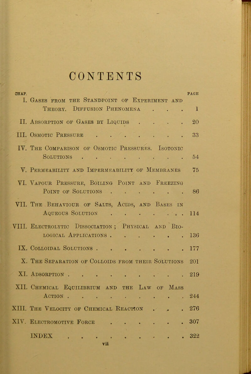 CONTENTS CHAP. PAGE I. Gases from the Standpoint of Experiment and Theory. Diffusion Phenomena 1 II. Absorption of Gases by Liquids .... 20 III. Osmotic Pressure 33 IV. The Comparison of Osmotic Pressures. Isotonic Solutions 54 V. Permeability and Impermeability of Membranes 75 VI. Vapour Pressure, Boiling Point and Freezing Point of Solutions 86 VII. The Behaviour of Salts, Acids, and Bases in Aqueous Solution 114 VIII. Electrolytic Dissociation ; Physical and Bio- logical Applications 136 IX. Colloidal Solutions 177 X. The Separation of Colloids from their Solutions 201 XI. Adsorption 219 XII. Chemical Equilibrium and the Law of Mass Action 244 XIII. The Velocity of Chemical Reaction . . . 276 XIV. Electromotive Force 307 INDEX 322 vii