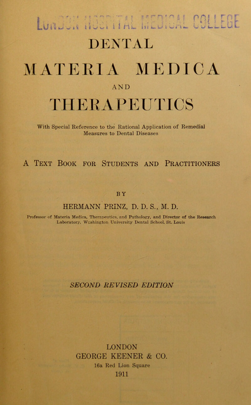 MATERIA MEDTCA AND THERAPEUTICS With Special Reference to the Rational Application of Remedial Measures to Dental Diseases A Text Book for Students and Practitioners by HERMANN PRINZ, D. D. S., M. D. Professor of Materia Medica, Therapeutics, and Pathology, and Director of the Research Laboratory, Washington University Dental School, St. Louis SECOND REVISED EDITION LONDON GEORGE KEENER & CO. 16a Red Lion Square 1911