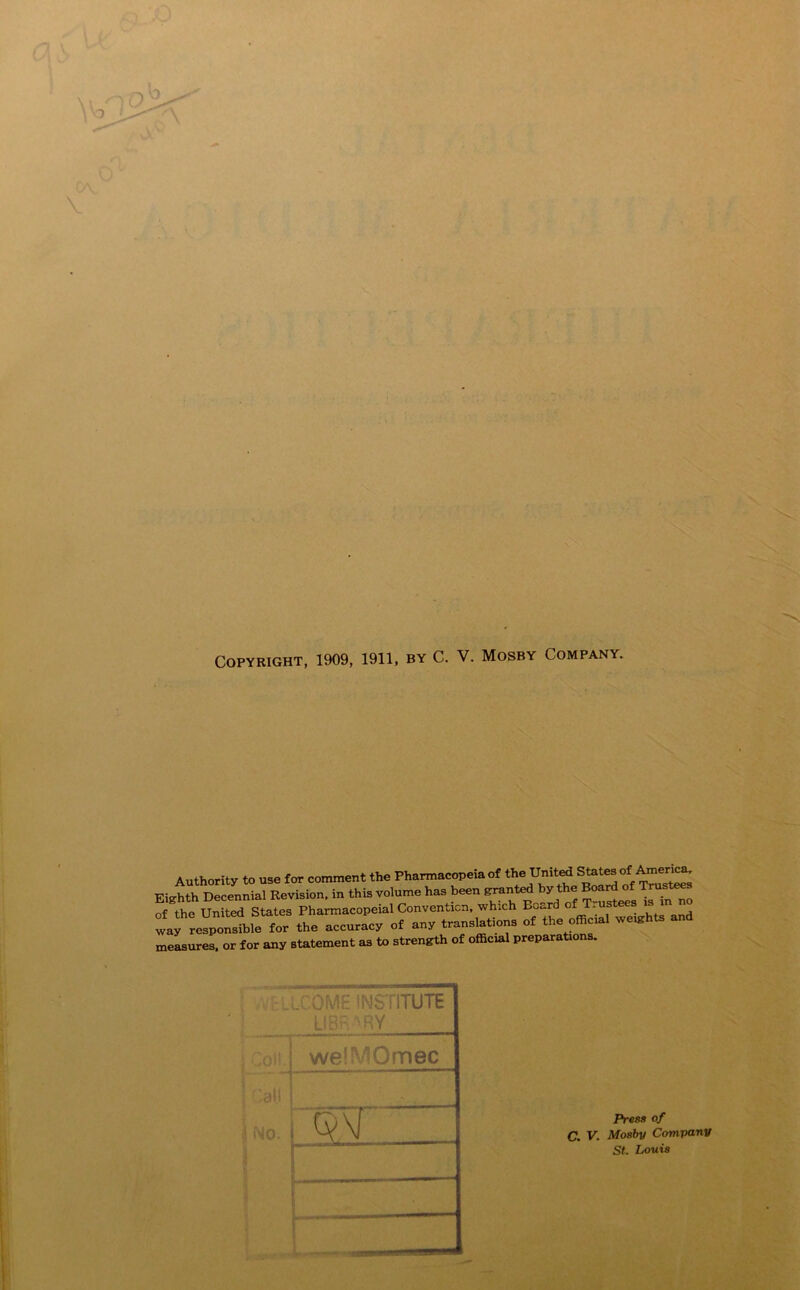 Copyright, 1909, 1911, by C. V. Mosby Company. Authority to use for comment the Pharmacopeia of the United States of America. Eighth Decennial Revision, in this volume has been panted by t e oar o _ru^ ^ of the United States Pharmacopeial Convention, which Bv,^rd of T. way responsible for the accuracy ef any translation, of the ofBoal we«hts and measures, or for any statement as to strength of official preparations. .COME INSTITUTE LIBRARY j Coll. we!' 'Omec .all j No. Press of C. V. Mosby Company St. Louis