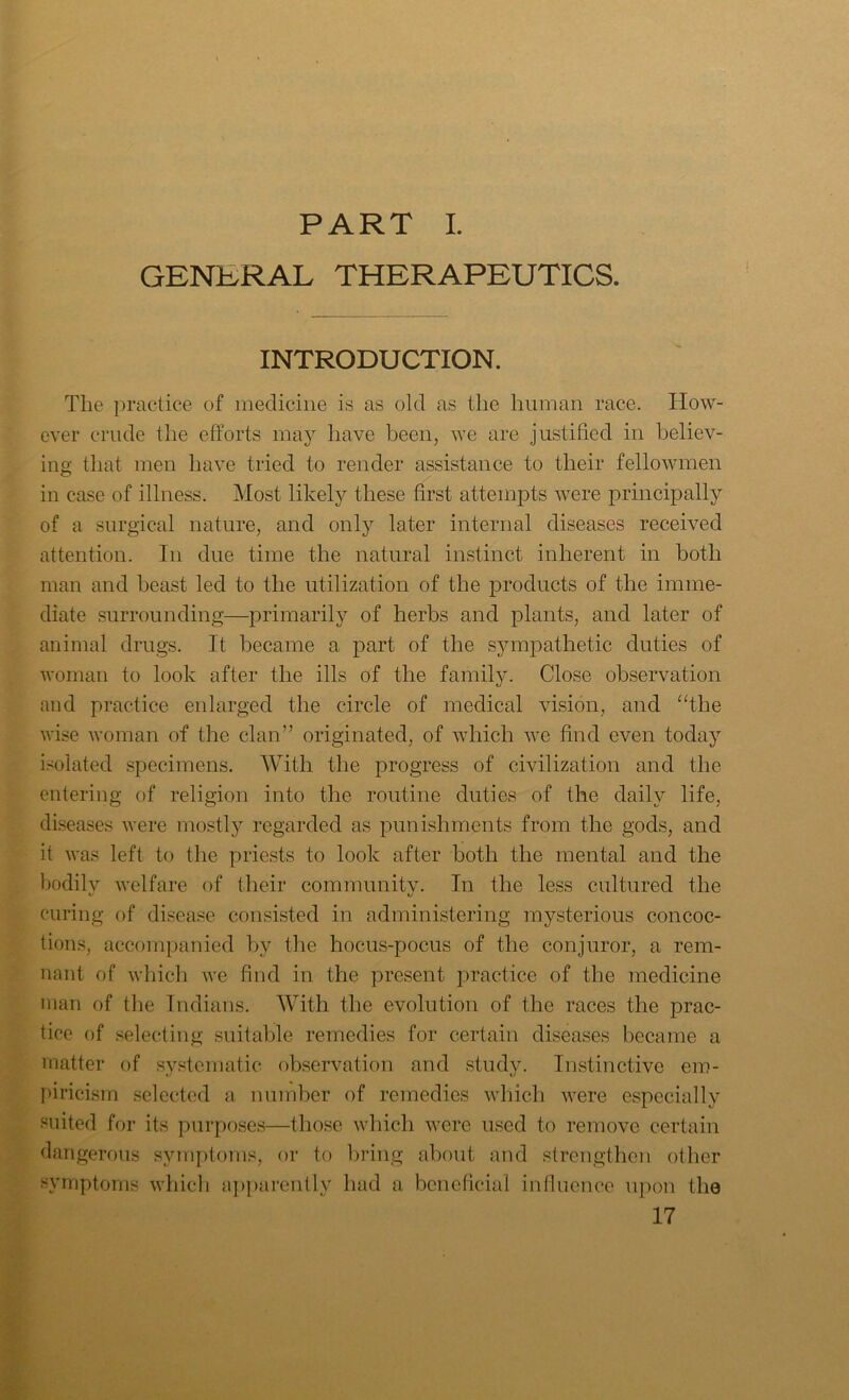 PART I. GENERAL THERAPEUTICS. INTRODUCTION. The practice of medicine is as old as the human race. How- ever crude the efforts may have been, we are justified in believ- ing that men have tried to render assistance to their fellowmen in case of illness. Most likely these first attempts were principally of a surgical nature, and only later internal diseases received attention. In due time the natural instinct inherent in both man and beast led to the utilization of the products of the imme- diate surrounding—primarily of herbs and plants, and later of animal drugs. It became a part of the sympathetic duties of woman to look after the ills of the family. Close observation and practice enlarged the circle of medical vision, and “the wise woman of the clan” originated, of which we find even today isolated specimens. With the progress of civilization and the entering of religion into the routine duties of the daily life, diseases were mostly regarded as punishments from the gods, and it was left to the priests to look after both the mental and the bodily welfare of their community. In the less cultured the curing of disease consisted in administering mysterious concoc- tions, accompanied by the hocus-pocus of the conjuror, a rem- nant of which we find in the present practice of the medicine man of the Indians. With the evolution of the races the prac- tice of selecting suitable remedies for certain diseases became a matter of systematic observation and study. Instinctive em- piricism selected a number of remedies which were especially suited for its purposes—those which were used to remove certain dangerous symptoms, or to bring about and strengthen other symptoms which apparently had a beneficial influence upon the