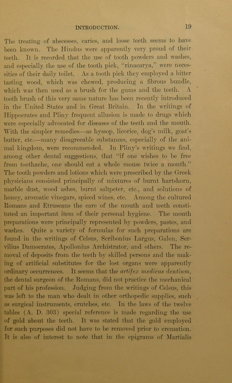 The treating of abscesses, caries, and loose teeth seems to have been known. The Hindus were apparently very proud of their teeth. It is recorded that the use of tooth powders and washes, and especially the use of the tooth pick, “rinacarya,” were neces- sities of their daily toilet. As a tooth pick they employed a bitter tasting wood, which was chewed, producing a fibrous bundle, which was then used as a brush for the gums and the teeth. A tooth brush of this very same nature has been recently introduced in the United States and in Great Britain. In the writings of Hippocrates and Pliny frequent allusion is made to drugs which were especially advocated for diseases of the teeth and the mouth. With the simpler remedies—as hyssop, licorice, dog’s milk, goat’s butter, etc.—many disagreeable substances, especially of the ani- mal kingdom, were recommended. In Pliny’s writings we find, among other dental suggestions, that “if one wishes to be free from toothache, one should eat a whole mouse twice a month.” The tooth powders and lotions which were prescribed by the Greek physicians consisted principally of mixtures of burnt hartshorn, marble dust, wood ashes, burnt saltpeter, etc., and solutions of honey, aromatic vinegars, spiced wines, etc. Among the cultured Romans and Etruscans the care of the mouth and teeth consti- tuted an important item of their personal hygiene. The mouth preparations were principally represented by powders, pastes, and washes. Quite a variety of formulas for such preparations are found in the writings of Celsus, Scribonius Largus, Galen, Ser- vilius Damocrates, Apollonius Archistrator, and others. The re- moval of deposits from the teeth by skilled persons and the mak- ing of artificial substitutes for the lost organs were apparently ordinary occurrences. It seems that the artifex medicus dentium, the dental surgeon of the Romans, did not practice the mechanical part of his profession. Judging from the writings of Celsus, this was left to the man who dealt in other orthopedic supplies, such as surgical instruments, crutches, etc. In the laws of the twelve tables (A. I). 303) special reference is made regarding the use of gold about the teeth. It was stated that the gold emplo}^ed for such purposes did not have to be removed prior to cremation. It is also of interest to note that in the epigrams of Martialis