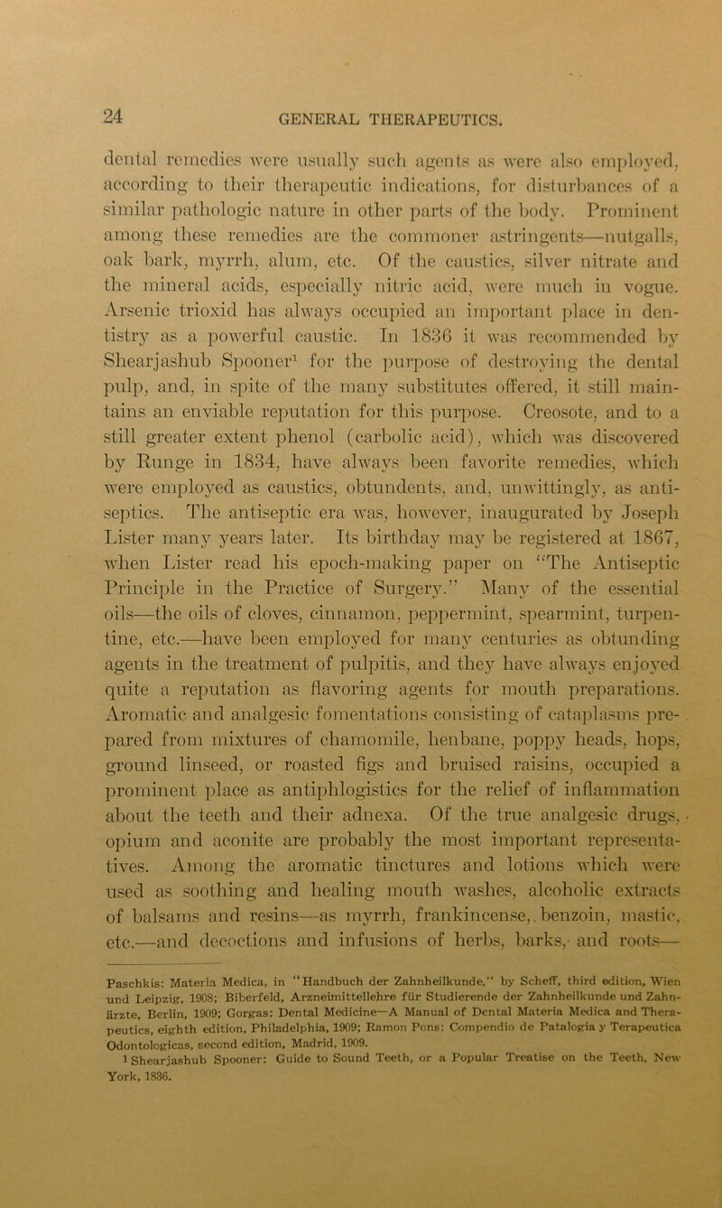 dental remedies were usually such agents as were also employed, according to their therapeutic indications, for disturbances of a similar pathologic nature in other parts of the body. Prominent among these remedies are the commoner astringents—nutgalls, oak bark, myrrh, alum, etc. Of the caustics, silver nitrate and the mineral acids, especially nitric acid, were much in vogue. Arsenic trioxid has always occupied an important place in den- tistry as a powerful caustic. In 1836 it was recommended by Shearjashub Spooner1 for the purpose of destroying the dental pulp, and, in spite of the many substitutes offered, it still main- tains an enviable reputation for this purpose. Creosote, and to a still greater extent phenol (carbolic acid), which was discovered by Lunge in 1834, have always been favorite remedies, which were employed as caustics, obtundents, and, unwittingly, as anti- septics. The antiseptic era was, however, inaugurated by Joseph Lister many years later. Its birthday may be registered at 1867, when Lister read his epoch-making paper on “The Antiseptic Principle in the Practice of Surgery.” Many of the essential oils—the oils of cloves, cinnamon, peppermint, spearmint, turpen- tine, etc.—have been employed for many centuries as obtunding agents in the treatment of pulpitis, and they have always enjoyed quite a reputation as flavoring agents for mouth preparations. Aromatic and analgesic fomentations consisting of cataplasms pre- pared from mixtures of chamomile, henbane, poppy heads, hops, ground linseed, or roasted figs and bruised raisins, occupied a prominent place as antiphlogistics for the relief of inflammation about the teeth and their adnexa. Of the true analgesic drugs, opium and aconite are probably the most important representa- tives. Among the aromatic tinctures and lotions which were used as soothing and healing mouth washes, alcoholic extracts of balsams and resins—as myrrh, frankincense,. benzoin, mastic, etc.—and decoctions and infusions of herbs, barks,- and roots— Paschkis: Materia Medica, in “Handbuch der Zahnheilkunde,” by Scheff, third edition, Wien und Leipzig, 1908; Biberfeld, Arzneimittellehre fur Studierende der Zahnheilkunde und Zahn- arzte, Berlin, 1909; Gorgas: Dental Medicine—A Manual of Dental Materia Medica and Thera- peutics, eighth edition, Philadelphia, 1909; Ramon Pons: Compendio de Patalogia y Terapeutica Odontologicas, second edition, Madrid, 1909. 1 Shearjashub Spooner: Guide to Sound Teeth, or a Popular Treatise on the Teeth, New York, 1836.