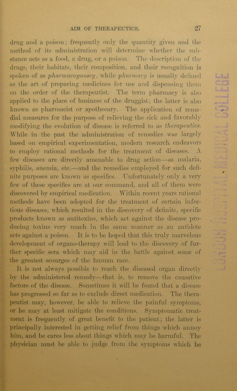 drug and a poison; frequently only the quantity given and the method of its administration will determine whether the sub- stance acts as a food, a drug, or a poison. The description of the drugs, their habitats, their composition, and their recognition is spoken of as pharmacognoscy, while pharmacy is usually defined as the art of preparing medicines for use and dispensing them on the order of the therapeutist. The term pharmacy is also applied to the place of business of the druggist; the latter is also known as pharmacist or apothecary. The application of reme- dial measures for the purpose of relieving the sick and favorably modifying the evolution of disease is referred to as therapeutics. While in the past the administration of remedies was largely based on empirical experimentation, modern research endeavors to employ rational methods for the treatment of diseases. A few diseases are directly amenable to drug action—as malaria, syphilis, anemia, etc.—and the remedies employed for such defi- nite purposes are known as specifics. Unfortunately only a very few of these specifics are at our command, and all of them were discovered by empirical medication. Within recent years rational methods have been adopted for the treatment of certain infec- tious diseases, which resulted in the discovery of definite, specific products known as antitoxins, which act against the disease pro- ducing toxins very much in the same manner as an antidote acts against a poison. It is to be hoped that this truly marvelous development of organo-therapv will lead to the discovery of fur- ther specific sera which may aid in the battle against some of the greatest scourges of the human race. It is not always possible to reach the diseased organ directly by the administered remedy—that is, to remove the causative factors of the disease. Sometimes it will be found that a disease has progressed so far as to exclude direct medication. The thera- peutist may, however, be able to relieve the painful symptoms, or he may at least mitigate the conditions. Symptomatic treat- ment is frequently of great benefit to the patient; the latter is principally interested in getting relief from things which annoy him, and he cares less about things which may be harmful. The physician must be able to judge from the symptoms which he