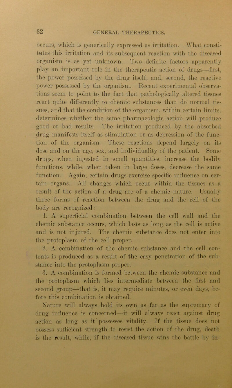 occurs, which is generically expressed as irritation. What consti- tutes this irritation and its subsequent reaction with the diseased organism is as yet unknown. Two definite factors apparently play an important role in the therapeutic action of drugs—first, the power possessed by the drug itself, and, second, the reactive power possessed by the organism. Recent experimental observa- tions seem to point to the fact that pathologically altered tissues react quite differently to chemic substances than do normal tis- sues, and that the condition of the organism, within certain limits, determines whether the same pharmacologic action will produce good or bad results. The irritation produced by the absorbed drug manifests itself as stimulation or as depression of the func- tion of the organism. These reactions depend largely on its dose and on the age, sex, and individuality of the patient. Some drugs, when ingested in small quantities, increase the bodily functions, while, when taken in large doses, decrease the same function. Again, certain drugs exercise specific influence on cer- tain organs. All changes which occur within the tissues as a result of the action of a drug are of a chemic nature. Usually three forms of reaction between the drug and the cell of the body are recognized: 1. A superficial combination between the cell wall and the chemic substance occurs, which lasts as long as the cell is active and is not injured. The chemic substance does not enter into the protoplasm of the cell proper. 2. A combination of the chemic substance and the cell con- tents is produced as a result of the easy penetration of the sub- stance into the protoplasm proper. 3. A combination is formed between the chemic substance and the protoplasm which lies intermediate between the first and second group—that is, it may require minutes, or even days, be- fore this combination is obtained. Nature will always hold its own as far as the supremacy of drug influence is concerned—it will always react against drug action as long as it possesses vitality. If the tissue does not possess sufficient strength to resist the action of the drug, death is the result, while, if the diseased tissue wins the battle bv in-