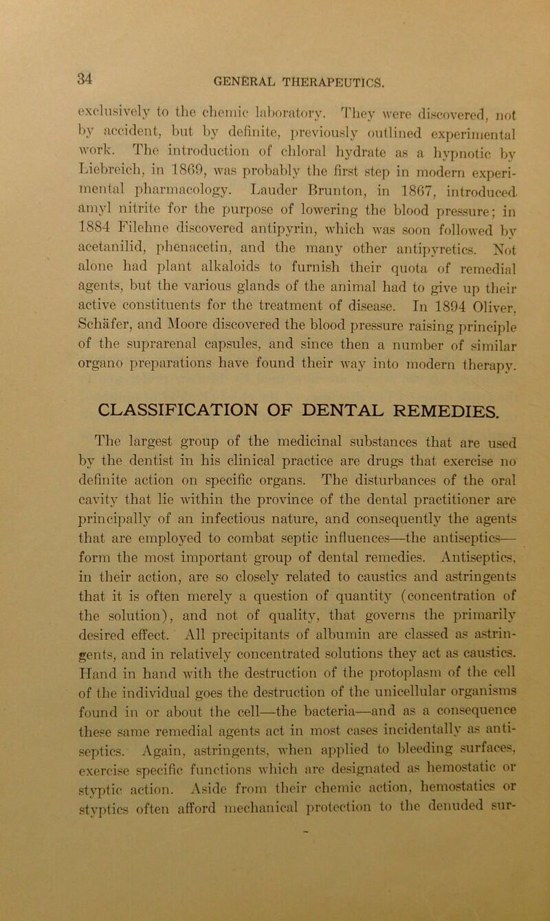 exclusively to the chemic laboratory. They were discovered, not by accident, but by definite, previously outlined experimental work. The introduction of chloral hydrate as a hypnotic by Liebreich, in 1869, was probably the first step in modern experi- mental pharmacology. Lauder Brunton, in 1867, introduced, amyl nitrite for the purpose of lowering the blood pressure; in 1884 Filehne discovered antipyrin, which was soon followed by acetanilid, phenacetin, and the many other antipyretics. Not alone had plant alkaloids to furnish their quota of remedial agents, but the various glands of the animal had to give up their active constituents for the treatment of disease. In 1894 Oliver. Schafer, and Moore discovered the blood pressure raising principle of the suprarenal capsules, and since then a number of similar organo preparations have found their way into modern therapy. CLASSIFICATION OF DENTAL REMEDIES. The largest group of the medicinal substances that are used by the dentist in his clinical practice are drugs that exercise no definite action on specific organs. The disturbances of the oral cavity that lie within the province of the dental practitioner are principally of an infectious nature, and consequently the agents that are employed to combat septic influences—the antiseptics— form the most important group of dental remedies. Antiseptics, in their action, are so closely related to caustics and astringents that it is often merely a question of quantity (concentration of the solution), and not of quality, that governs the primarily desired effect. All precipitants of albumin are classed as astrin- gents, and in relatively concentrated solutions they act as caustics. Hand in hand with the destruction of the protoplasm of the cell of the individual goes the destruction of the unicellular organisms found in or about the cell—the bacteria—and as a consequence these same remedial agents act in most cases incidentally as anti- septics. Again, astringents, when applied to bleeding surfaces, exercise specific functions which are designated as hemostatic or styptic action. Aside from their chemic action, hemostatics or styptics often afford mechanical protection to the denuded sur-