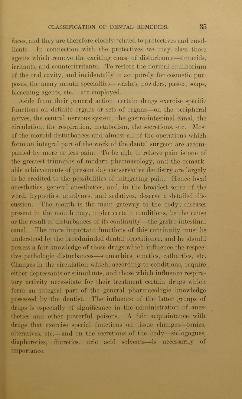faces, and they are therefore closely related to protectives and emol- lients. Tn connection with the protectives we may class those agents which remove the exciting cause of disturbance—antacids, irritants, and counterirritants. To restore the normal equilibrium of the oral cavity, and incidentally to act purely for cosmetic pur- poses, the many mouth specialties—washes, powders, pastes, soaps, bleaching agents, etc.—are employed. Aside from their general action, certain drugs exercise specific functions on definite organs or sets of organs—on the peripheral nerves, the central nervous system, the gastro-intestinal canal, the circulation, the respiration, metabolism, the secretions, etc. Most of the morbid disturbances and almost all of the operations which form an integral part of the work of the dental surgeon are accom- panied by more or less pain. To be able to relieve pain is one of the greatest triumphs of modern pharmacology, and the remark- able achievements of present day conservative dentistry are largely to be credited to the possibilities of mitigating pain. Hence local anesthetics, general anesthetics, and, in the broadest sense of the word, hypnotics, anodynes, and sedatives, deserve a detailed dis- cussion. The mouth is the main gateway to the body; diseases present in the mouth may, under certain conditions, be the cause or the result of disturbances of its continuity—the gastro-intestinal canal. The more important functions of this continuity must be understood by the broadminded dental practitioner, and he should possess a fair knowledge of those drugs which influence the respec- tive pathologic disturbances—stomachics, emetics, cathartics, etc. Changes in the circulation which, according to conditions, require either depressants or stimulants, and those which influence respira- tory activity necessitate for their treatment certain drugs which form an integral part of the general pharmacologic knowledge possessed by the dentist. The influence of the latter groups of drugs is especially of significance in the administration of anes- thetics and other powerful poisons. A fair acquaintance with drugs that exercise special functions on tissue changes—tonics, alteratives, etc.—and on the secretions of the body—sialogogues, diaphoretics, diuretics, uric acid solvents—is necessarily of importance.