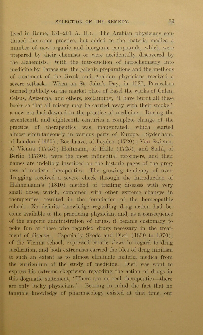 lived in Rome, 131-201 A. D.). The Arabian physicians con- tinued the same practice, but added to the materia medica a number of new organic and inorganic compounds, which were prepared by their chemists or were accidentally discovered by the alchemists. With the introduction of iatrochemistry into medicine by Paracelsus, the galenic preparations and the methods of treatment of the Greek and Arabian physicians received a severe setback. When on St. John’s Day, in 1527, Paracelsus burned publicly on the market place of Basel the works of Galen, Celsus, Avizenna, and others, exclaiming, “I have burnt all these books so that all misery may be carried away with their smoke,” a new era had dawned in the practice of medicine. During the seventeenth and eighteenth centuries a complete change of the practice of therapeutics was inaugurated, which started almost simultaneously in various parts of Europe. Sydenham, of London (1660) ; Boerhaave, of Leyden (1720) ; Van Swieten, of Vienna (1745); Hoffmann, of Halle (1725), and Stahl, of Berlin (1730), were the most influential reformers, and their names are indelibly inscribed on the historic pages of the prog- ress of modern therapeutics. The growing tendency of over- drugging received a severe check through the introduction of Hahnemann’s (1810) method of treating diseases with very small doses, which, combined with other extreme changes in therapeutics, resulted in the foundation of the homeopathic school. No definite knowledge regarding drug action had be- come available to the practicing physician, and, as a consequence of the empiric administration of drugs, it became customary to poke fun at those who regarded drugs necessary in the treat- ment of diseases. Especially Skoda and Dietl (1830 to 1870), of the Vienna school, expressed erratic views in regard to drug- medication, and both extremists carried the idea of drug nihilism to such an extent as to almost eliminate materia medica from the curriculum of the study of medicine. Dietl was wont to express his extreme skepticism regarding the action of drugs in this dogmatic statement, “There are no real therapeutics—there are only lucky physicians.” Bearing in mind the fact that no tangible knowledge of pharmacology existed at that time, our