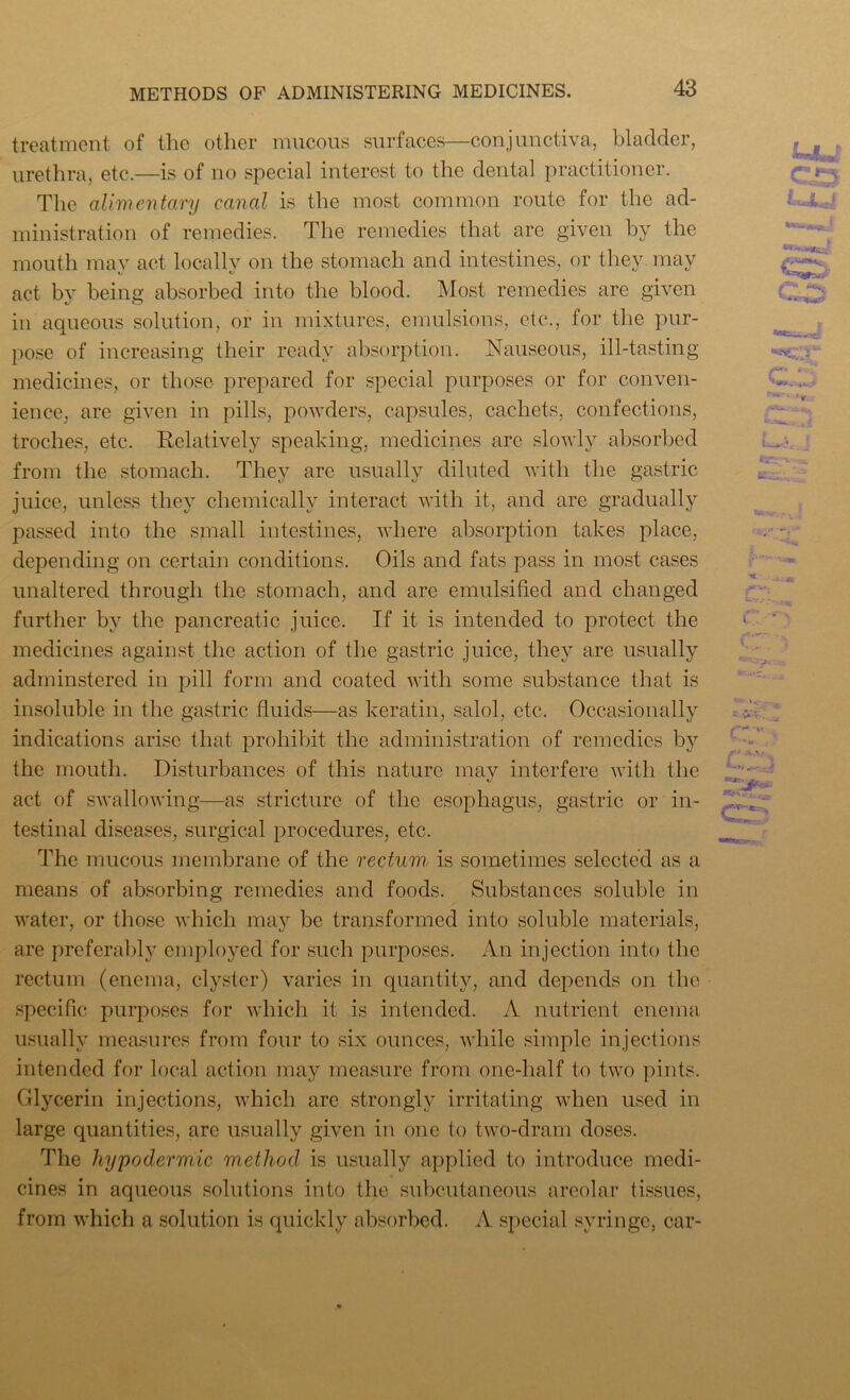treatment of the other mucous surfaces—conjunctiva, bladder, urethra, etc.—is of no special interest to the dental practitioner. The alimentary canal is the most common route for the ad- ministration of remedies. The remedies that are given by the mouth may act locally on the stomach and intestines, or they may act by being absorbed into the blood. Most remedies are given in aqueous solution, or in mixtures, emulsions, etc., for the pur- pose of increasing their ready absorption. Nauseous, ill-tasting medicines, or those prepared for special purposes or for conven- ience, are given in pills, powders, capsules, cachets, confections, troches, etc. Relatively speaking, medicines are slowly absorbed from the stomach. They arc usually diluted with the gastric juice, unless they chemically interact with it, and are gradually passed into the small intestines, where absorption takes place, depending on certain conditions. Oils and fats pass in most cases unaltered through the stomach, and are emulsified and changed further by the pancreatic juice. If it is intended to protect the medicines against the action of the gastric juice, they are usually adminstered in pill form and coated with some substance that is insoluble in the gastric fluids—as keratin, salol, etc. Occasionally indications arise that prohibit the administration of remedies by the mouth. Disturbances of this nature may interfere with the act of swallowing—as stricture of the esophagus, gastric or in- testinal diseases, surgical procedures, etc. The mucous membrane of the rectum, is sometimes selected as a means of absorbing remedies and foods. Substances soluble in water, or those which may be transformed into soluble materials, are preferably employed for such purposes. An injection into the rectum (enema, clyster) varies in quantity, and depends on the specific purposes for which it is intended. A nutrient enema usually measures from four to six ounces, while simple injections intended for local action may measure from one-half to two pints. Glycerin injections, which are strongly irritating when used in large quantities, are usually given in one to two-dram doses. The hypodermic method is usually applied to introduce medi- cines in aqueous solutions into the subcutaneous areolar (issues, from which a solution is quickly absorbed. A special syringe, car- C£5 CD k .... y fczrc--j. *4 * A C“ J I s • • 1. c f ■ •» -J! -