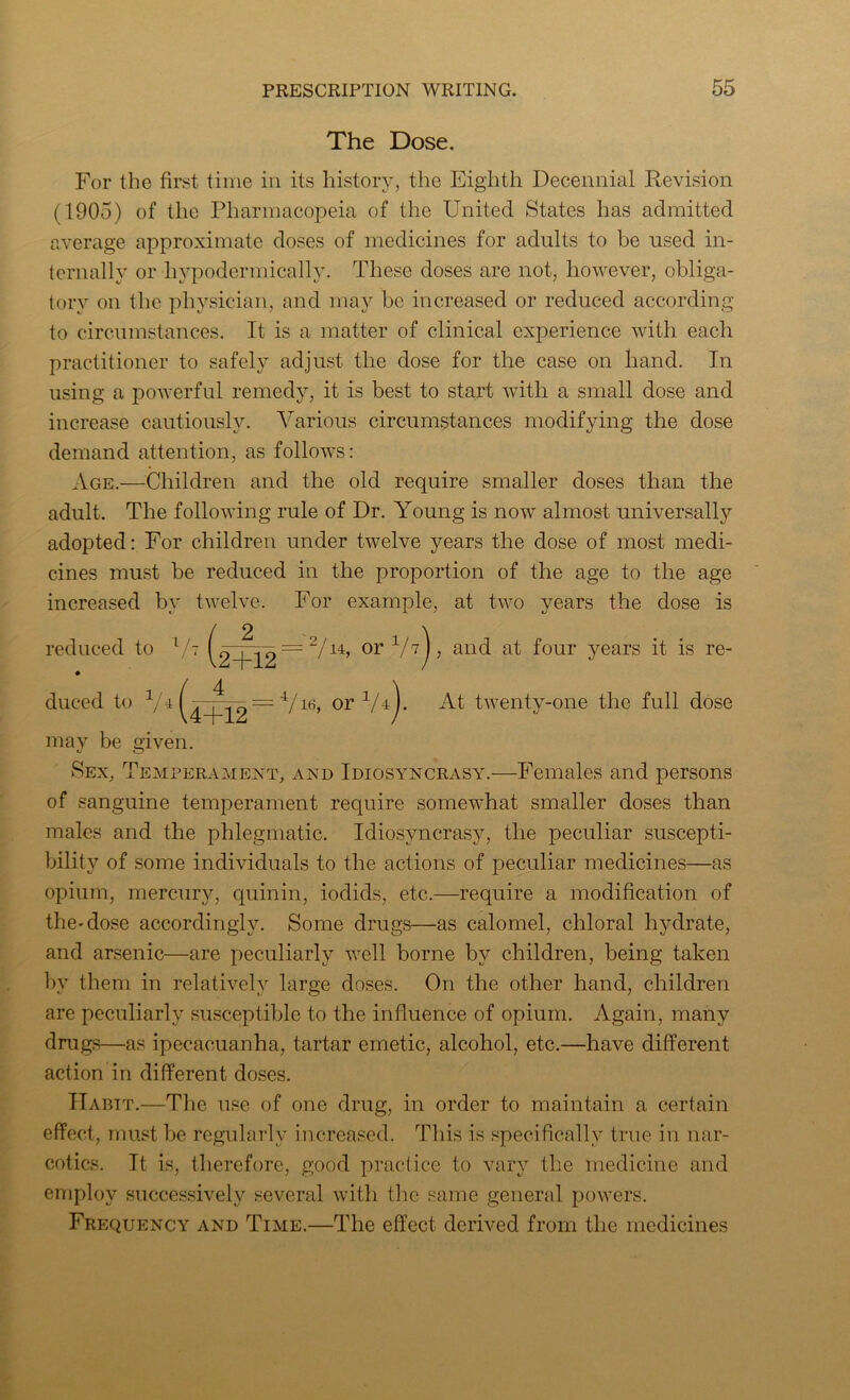 The Dose. For the first time in its history, the Eighth Decennial Revision (1905) of the Pharmacopeia of the United States has admitted average approximate doses of medicines for adults to be used in- ternally or hypodermically. These doses are not, however, obliga- tory on the physician, and may be increased or reduced according to circumstances. It is a matter of clinical experience with each practitioner to safely adjust the dose for the case on hand. In using a powerful remedy, it is best to start with a small dose and increase cautiously. Various circumstances modifying the dose demand attention, as follows: Age.—Children and the old require smaller doses than the adult. The following rule of Dr. Young is now almost universally adopted: For children under twelve years the dose of most medi- cines must be reduced in the proportion of the age to the age increased by twelve. For example, at two years the dose is reduced to 77 duced to 1/i ^ 2+12 4+12 = 2/u, or 1h)> and at four years it is re- or1/4+ At twenty-one the full dose may be given. Sex, Temperament, and Idiosyncrasy.—Females and persons of sanguine temperament require somewhat smaller doses than males and the phlegmatic. Idiosyncrasy, the peculiar suscepti- bility of some individuals to the actions of peculiar medicines—as opium, mercury, quinin, iodids, etc.—require a modification of the-dose accordingly. Some drugs—as calomel, chloral hydrate, and arsenic—are peculiarly well borne by children, being taken by them in relatively large doses. On the other hand, children are peculiarly susceptible to the influence of opium. Again, many drugs—as ipecacuanha, tartar emetic, alcohol, etc.—have different action in different doses. Habit.—The use of one drug, in order to maintain a certain effect, must be regularly increased. This is specifically true in nar- cotics. It is, therefore, good practice to vary the medicine and employ successively several with the same general powers. Frequency and Time.—The effect derived from the medicines