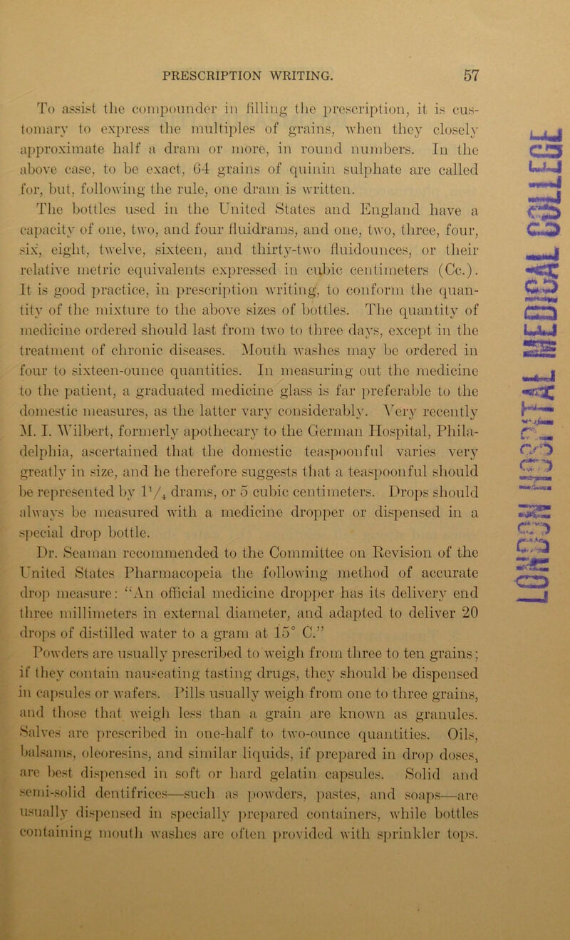 To assist the compounder in filling the prescription, it is cus- tomary to express the multiples of grains, when they closely approximate half a dram or more, in round numbers. In the above case, to be exact, 64 grains of quinin sulphate are called for, but, following the rule, one dram is written. The bottles used in the United States and England have a capacity of one, two, and four fluid'rams, and one, two, three, four, six, eight, twelve, sixteen, and thirty-two iluidoimces, or their relative metric equivalents expressed in cubic centimeters (Cc.). It is good practice, in prescription writing, to conform the quan- tity of the mixture to the above sizes of bottles. The quantity of medicine ordered should last from two to three days, except in the treatment of chronic diseases. Mouth washes may be ordered in four to sixteen-ounce quantities. In measuring out the medicine to the patient, a graduated medicine glass is far preferable to the domestic measures, as the latter vary considerably. Very recently M. I. Wilbert, formerly apothecary to the German Hospital, Phila- delphia, ascertained that the domestic teaspoonful varies very greatly in size, and he therefore suggests that a teaspoonful should be represented by P/4 drams, or 5 cubic centimeters. Drops should always be measured with a medicine dropper or dispensed in a special drop bottle. Dr. Seaman recommended to the Committee on Revision of the United States Pharmacopeia the following method of accurate drop measure: “An official medicine dropper has its delivery end three millimeters in external diameter, and adapted to deliver 20 drops of distilled water to a gram at 15° C.” Powders are usually prescribed to weigh from three to ten grains; if they contain nauseating tasting drugs, they should be dispensed in capsules or wafers. Pills usually weigh from one to three grains, and those that weigh less than a grain are known as granules. Salves are prescribed in one-half to two-ounce quantities. Oils, balsams, oleoresins, and similar liquids, if prepared in drop doses, arc best dispensed in soft or hard gelatin capsules. Solid and semi-solid dentifrices—such as powders, pastes, and soaps—are usually dispensed in specially prepared containers, while bottles containing mouth washes are often provided with sprinkler tops. o co CO CO CTD era