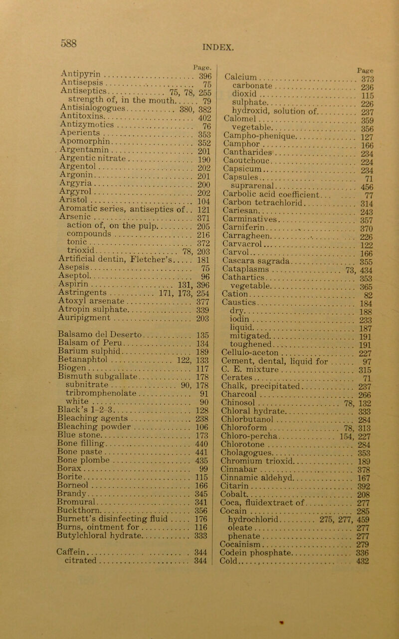 INDEX. . . Page. Antipyrin 396 Antisepsis • 75 Antiseptics 75,’ 78, 255 strength of, in the mouth 79 Antisialogogues 380, 382 Antitoxins 402 Antizymotics * * ’ ’ ’ 73 Aperients ’ 353 Apomorphin 352 . Argentamin ’ 201 Argentic nitrate 190 Argentol 202 Argonin 201 Argyria 200 Argyrol 202 Aristol 104 Aromatic series, antiseptics of. ’. 121 Arsenic 371 action of, on the pulp 205 compounds 216 tonic 372 trioxid 78, 203 Artificial dentin, Fletcher’s 181 Asepsis 75 Aseptol 96 Aspirin 131, 396 Astringents 171, 173, 254 Atoxyl arsenate 377 Atropin sulphate 339 Auripigment 203 Balsamo del Deserto 135 Balsam of Peru 134 Barium sulphid 189 Betanaphtol 122, 133 Biogen 117 Bismuth subgallate 178 subnitrate 90, 178 tribromphenolate 91 white 90 Black’s 1-2-3 128 Bleaching agents 238 Bleaching powder 106 Blue stone 173 Bone filling 440 Bone paste 441 Bone plombe 435 Borax 99 Borite 115 Borneol 166 Brandy 345 Bromural 341 Buckthorn 356 Burnett’s disinfecting fluid 176 Burns, ointment for 116 Butylchloral hydrate 333 Caffein 344 citrated 344 calcium 373 carbonate 236 dioxid 115 sulphate 226 ^ hydroxid, solution of ’.. ’ 237 Calomel 359 vegetable 356 Campho-phenique 127 Camphor 166 Cantharides 234 Caoutchouc 224 Capsicum 234 Capsules 71 suprarenal ,.. 456 Carbolic acid coefficient. .. 77 Carbon tetrachlorid 314 Cariesan 243 Carminatives 357 Carniferin 370 Carragheen 226 Carvacrol 122 Carvol 166 Cascara sagrada 355 Cataplasms 73, 434 Cathartics 353 vegetable 365 Cation 82 Caustics 184 dry .’.’ 188 iodin 233 liquid 187 mitigated 191 toughened 191 Cellulo-aceton 227 Cement, dental, liquid for 97 C. E. mixture 315 Cerates 71 Chalk, precipitated 237 Charcoal 266 Chinosol 78, 132 Chloral hydrate 333 Chlorbutanol 284 Chloroform 78, 313 Chloro-percha 154, 227 Chlorotone 284 Cholagogues 353 Chromium trioxid 189 Cinnabar 378 Cinnamic aldehyd 167 Citarin 392 Cobalt 208 Coca, fluidextract of 277 Cocain 285 hydrochlorid 275, 277, 459 ole ate 277 phenate 277 Cocainism 279 Codein phosphate 336 Cold 432