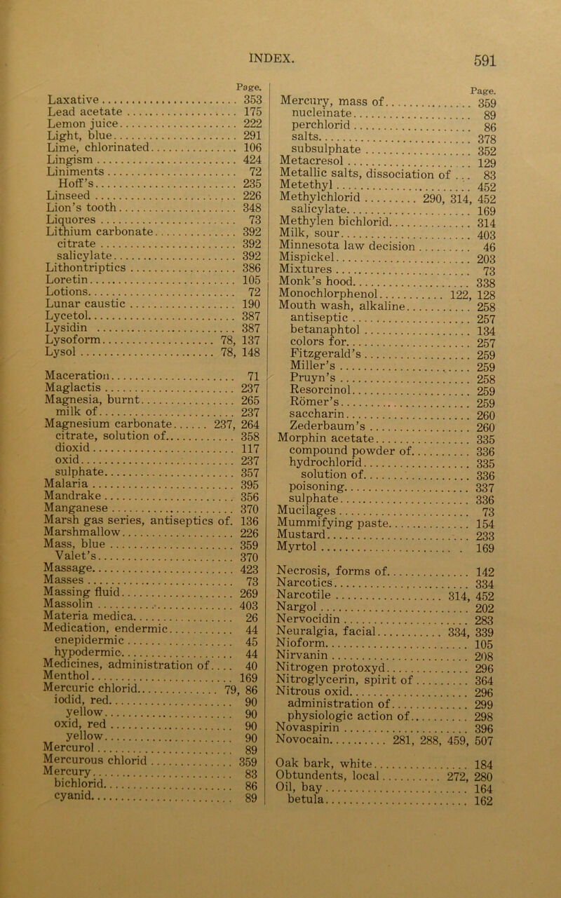 Page. Laxative 353 Lead acetate 175 Lemon juice 222 Light, blue 291 Lime, chlorinated 106 Lingism 424 Liniments 72 Hoff’s 235 Linseed 226 Lion’s tooth 348 Liquores 73 Lithium carbonate 392 citrate 392 salicylate 392 Lithontriptics 386 Loretin 105 Lotions 72 Lunar caustic 190 Lycetol 387 Lysidin 387 Lysoform 78, 137 Lysol 78, 148 Maceration 71 Maglactis 237 Magnesia, burnt 265 milk of 237 Magnesium carbonate 237, 264 citrate, solution of 358 dioxid 117 oxid 237 sulphate 357 Malaria 395 Mandrake 356 Manganese 370 Marsh gas series, antiseptics of. 136 Marshmallow 226 Mass, blue 359 Valet’s 370 Massage 423 Masses 73 Massing fluid 269 Massolin • 403 Materia medica 26 Medication, endermic 44 enepidermic 45 hypodermic- 44 Medicines, administration of 40 Menthol 169 Mercuric chlorid 79, 86 iodid, red 90 yellow 90 oxid, red 90 yellow 90 Mercurol 89 Mercurous chlorid .' 359 Mercury 83 bichlorid 86 cyanid ’ 89 Mercury, mass of 359 nucleinate 89 perchlorid 86 salts 378 subsulphate 352 Metacresol 129 Metallic salts, dissociation of .!. 83 Metethyl 452 Methylchlorid 290, 314, 452 salicylate 169 Methylen bichlorid 314 Milk, sour 403 Minnesota law decision 46 Mispickel 203 Mixtures 73 Monk’s hood 338 Monochlorphenol 122, 128 Mouthwash, alkaline 258 antiseptic 257 betanaphtol 134 colors for 257 Fitzgerald’s 259 Miller’s 259 Pruyn’s 258 Resorcinol 259 Romer’s 259 saccharin 260 Zederbaum’s 260 Morphin acetate 335 compound powder of 336 hydrochlorid 335 solution of 336 poisoning 337 sulphate 336 Mucilages 73 Mummifying paste 154 Mustard 233 Myrtol 169 Necrosis, forms of 142 Narcotics 334 Narcotile 314, 452 Nargol 202 Nervocidin 283 Neuralgia, facial 334, 339 Nioform 105 Nirvanin 208 Nitrogen protoxyd 296 Nitroglycerin, spirit of 364 Nitrous oxid 296 administration of 299 physiologic action of 298 Novaspirin 396 Novocain 281, 288, 459, 507 Oak bark, white 184 Obtundents, local 272, 280 Oil, bay 164 betula 162