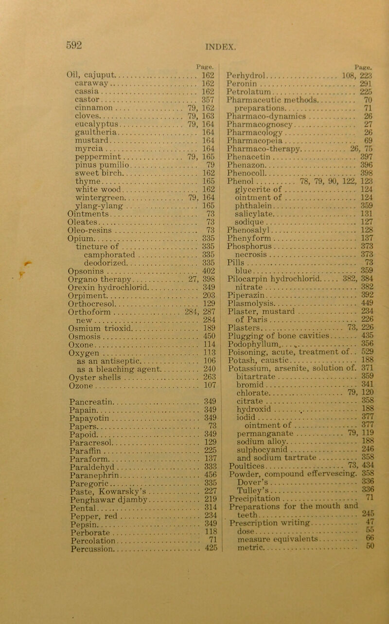 Page. Oil, cajuput 162 caraway 162 cassia 162 castor 357 cinnamon 79, 162 cloves 79, 163 eucalyptus 79, 164 gaultheria 164 mustard 164 myrcia 164 peppermint 79, 165 pinus pumilio 79 sweet birch 162 thyme 165 white wood 162 wintergreen 79, 164 ylang-ylang 165 Ointments 73 Oleates 73 Oleo-resins 73 Opium 335 tincture of 335 camphorated 335 deodorized 335 Opsonins 402 Organo therapy 27, 398 Orexin hydrochlorid 349 Orpiment 203 Orthocresol 129 Orthoform 284, 287 new 284 Osmium trioxid 189 Osmosis 450 Oxone 114 Oxygen 113 as an antiseptic 106 as a bleaching agent 240 Oyster shells 263 Ozone 107 Pancreatin 349 Papain 349 Papayotin 349 Papers 73 Papoid 349 Paracresol 129 Paraffin 225 Paraform 137 Paraldehyd 333 Paranephrin 456 Paregoric 335 Paste, Kowarsky’s 227 Penghawar djamby 219 Pental 314 Pepper, red 234 Pepsin 349 Perborate 118 Percolation 71 Percussion 425 Page. Perhydrol 108, 223 Peronin 291 Petrolatum 225 Pharmaceutic methods 70 preparations 71 Pharmaco-dynamics 26 Pharmacognoscy 27 Pharmacology 26 Pharmacopeia 69 Pharmaco-therapy 26, 75 Phenacetin 397 Phenazon 396 Phenocoll 398 Phenol 78, 79, 90, 122, 123 glycerite of 124 ointment of 124 phthalein 359 salicylate 131 sodique 127 Phenosalyl 128 Phenyform 137 Phosphorus 373 necrosis 373 Pills 73 blue 359 Pilocarpin hydrochlorid 382, 384 nitrate 382 Piperazin 392 Plasmolysis 449 Plaster, mustard 234 of Paris 226 Plasters 73, 226 Plugging of bone cavities 435 Podophyllum 356 Poisoning, acute, treatment of.. 529 Potash, caustic 188 Potassium, arsenite, solution of. 371 bi tartrate 359 bromid 341 chlorate 79, 120 citrate 358 hydroxid . 188 iodid 377 ointment of 377 permanganate 79, 119 sodium alloy 188 sulphocyanid 246 and sodium tartrate 358 Poultices _ 73, 434 Powder, compound effervescing. 358 Dover’s 336 Tulley’s 336 Precipitation 71 Preparations for the mouth and teeth 245 Prescription writing 47 dose 55 measure equivalents 66 metric 50