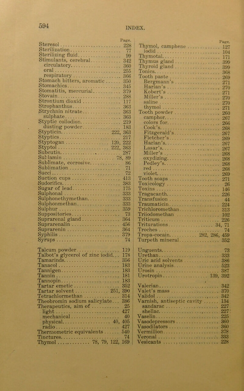 INDEX. Steresol Page. Sterilization Sterilizing fluid. . Stimulants, cerebral.. 342 circulatory oral 255 respiratory 366 Stomach bitters, aromatic . 350 Stomachics Stomatitis, mercurial 379 Stovain Strontium dioxid 117 Strophanthus 363 Strychnin nitrate 363 sulphate 363 Styptic collodion 219 dusting powder 183 Stypticin 222, 363 Styptics 217 Styptogan 120, 222 Styptol 222, 363 Subcutin . . .. . 287 SuHamin .. 78, 89 Sublimate, corrosive 86 Sublimation 71 Succi 72 Suction cups 413 Sudorifics 383 Sugar of lead 175 Sulphonal 333 Sulphonethymethan 333 Sulphonmethan 333 Sulphur , 359 Suppositories ...... 73 Suprarenal gland 364 Suprarenalin .... 456 Suprarenin .... 364 Syphilis .... 379 Syrups .... 74 Thymol, camphene .. Page. iodid Thymotal Thymus gland Thyroid gland Tonics Tooth paste Bergmann’s Harlan’s 270 Robert’s Miller’s saline thymol Tooth powder camphor colors for Cook’s Fitzgerald’s Fletcher’s 267 Harlan’s 267 Lasar’s Miller’s 268 oxydizing Pedley’s red violet Tooth soaps 271 Toxicology Toxins Tragacanth 226 Transfusion 44 Traumaticin 224 Trichloromethan 313 Triiodomethan 102 Triticum 226 Triturations 34, 71 Troches 74 Tropa-cocain . . 282, 286, 459 Turpeth mineral 352 Talcum powder Talbot’s glycerol of zinc iodid... Tamarinds Tanacol Tannigen Tannin ... Tannopin * Tartar emetic Tartar solvent 251, Tetrachlormethan Theobromin sodium salicylate... Therapeutics, aim of light mechanical physical 40, radio Thermometric equivalents Tinctures Thymol 78, 79, 122, 119 178 356 183 183 181 183 352 390 314 386 25 427 40 405 427 540 74 169 Unguents 73 Urethan 333 Uric acid solvents 386 Urine analysis 523 Urosin 387 Urotropin 139, 392 1 Valerian 342 Valet’s mass 370 Validol 342 Varnish, antiseptic cavity . 134 sandarac 227 shellac 227 Vaselin 225 Vasodepressors 360 Vasodilators 360 Vermillion 378 Veronal ..... 333 Vesicants 228