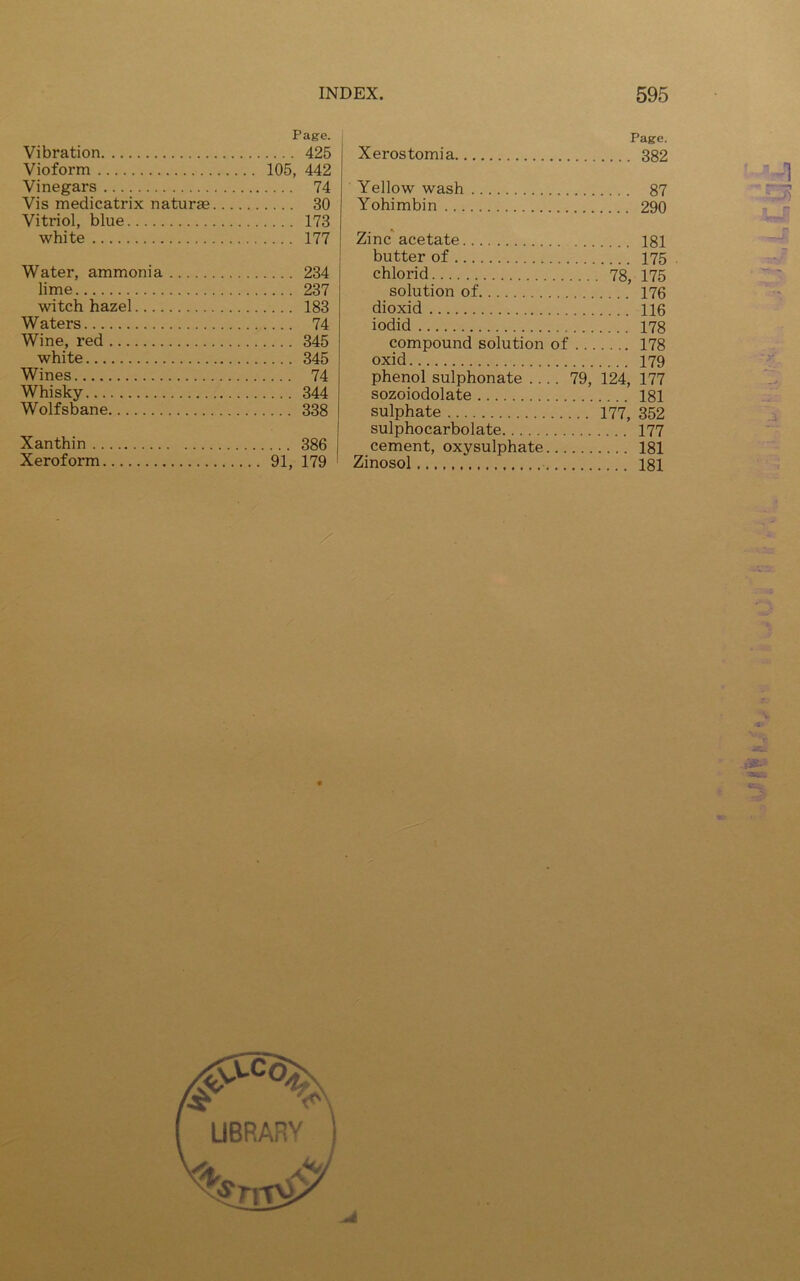 Page. Vibration 425 Vioform 105, 442 Vinegars 74 Vis medicatrix naturae 30 Vitriol, blue 173 white 177 Water, ammonia 234 lime 237 witch hazel 183 Waters 74 Wine, red 345 white 345 Wines 74 Whisky 344 Wolfsbane 338 Xanthin 386 Xeroform 91, 179 Page. Xerostomia 382 Yellow wash 87 Yohimbin 290 Zinc acetate 181 butter of 175 chlorid 78, 175 solution of 176 dioxid 116 iodid 178 compound solution of 178 oxid 179 phenol sulphonate .... 79, 124, 177 sozoiodolate 181 sulphate 177, 352 sulphocarbolate 177 cement, oxysulphate 181 Zinosol 181