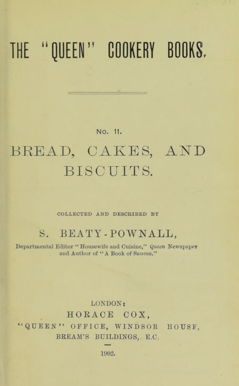 NO. 11. BREAD, CAKES, AND BISCUITS. COLLECTED AND DESCRIBED BY S. BEATY - POWN ALL, Departmental Editor “ Housewife and Cuisine,” Queen Newspaper and Author of “A Book of Sauces.” LONDONi HORACE COX, “QUEEN” OFFICE, WINDSOR HOUSE, BREAM’S BUILDINGS, E.C. 1902.