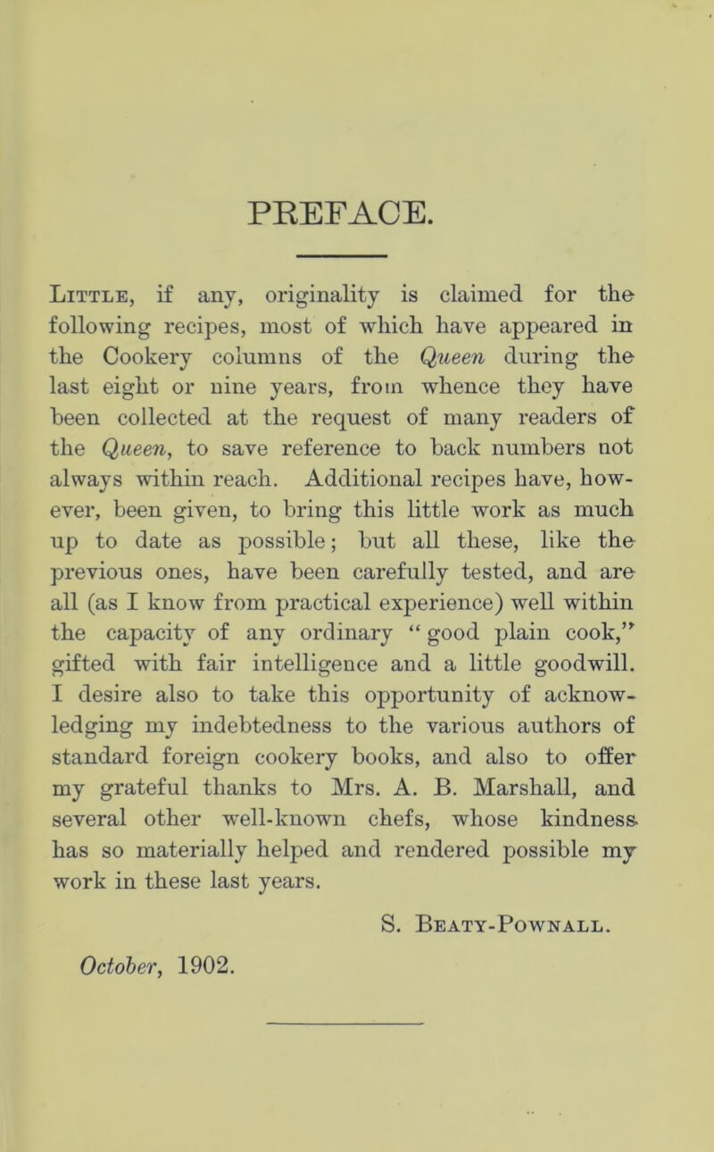 PREFACE. Little, if any, originality is claimed for the following recipes, most of which have appeared in the Cookery columns of the Queen during the last eight or nine years, from whence they have been collected at the request of many readers of the Queen, to save reference to back numbers not always within reach. Additional recipes have, how- ever, been given, to bring this little work as much up to date as possible; but all these, like the previous ones, have been carefully tested, and are all (as I know from practical experience) well within the capacity of any ordinary “ good plain cook,” gifted with fair intelligence and a little goodwill. I desire also to take this opportunity of acknow- ledging my indebtedness to the various authors of standard foreign cookery books, and also to offer my grateful thanks to Mrs. A. B. Marshall, and several other well-known chefs, whose kindness- has so materially helped and rendered possible my work in these last years. S. Beaty-Pownall. October, 1902.