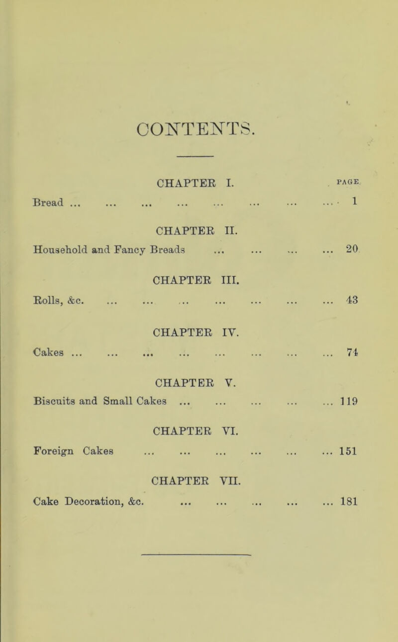 CONTENTS. CHAPTER I. Bread ... PAGE . 1 CHAPTER II. Household and Fancy Breads 20 CHAPTER III. Rolls, &c. 43 CHAPTER IV. Cakes ... 74 CHAPTER V. Biscuits and Small Cakes ... 119 CHAPTER VI. Foreign Cakes 151 CHAPTER VII. Cake Decoration, &c. ... 181