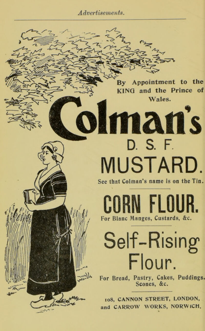 yy i- By Appointment to the KINO and the Prince of Wales. D. S. F MUSTARD. See that Colman’s name is on the Tin. CORN FLOUR. For Blanc Manges, Custards, &c. Self-Rising* Flour. For Bread, Pastry, Cakes, Puddings, Scones, &c. io8, CANNON STREET, LONDON, and CARROW WORKS, NORWICH.