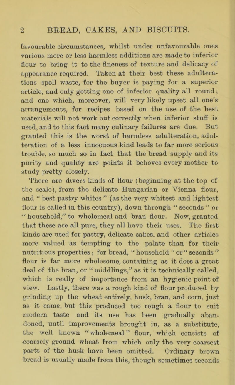 favourable circumstances, whilst under unfavourable ones various more or less harmless additions are made to inferior flour to bring it to the fineness of texture and delicacy of appearance required. Taken at their best these adultera- tions spell waste, for the buyer is paying for a superior article, and only getting one of inferior quality all round ; and one which, moreover, will very likely upset all one’s arrangements, for recipes based on the use of the best materials will not work out correctly when inferior stuff is used, and to this fact many culinary failures are due. But granted this is the worst of harmless adulteration, adul- teration of a less innocuous kind leads to far more serious trouble, so much so in fact that the bread supply and its purity and quality are points it behoves every mother to study pretty closely. There are divers kinds of flour (beginning at the top of the scale), from the delicate Hungarian or Vienna flour, and “ best pastry whites ” (as the very whitest and lightest flour is called in this country), down through “ seconds ” or “ household,” to wholemeal and bran flour. Now, granted that these are all pure, they all have their uses. The first kinds are used for pastry, delicate cakes, and other articles more valued as tempting to the palate than for their nutritious properties ; for bread, “ household ” or “ seconds ” flour is far more wholesome, containing as it does a great deal of the bran, or “ middlings,” as it is technically called, which is really of importance from an hygienic point of view. Lastly, there was a rough kind of flour produced by grinding up the wheat entirely, husk, bran, and corn, just as it came, but this produced too rough a flour to suit modern taste and its use has been gradually aban- doned, until improvements brought in, as a substitute, the well known “wholemeal” flour, which consists of coarsely ground wheat from which only the very coarsest parts of the husk have been omitted. Ordinary brown bread is usually made from this, though sometimes seconds