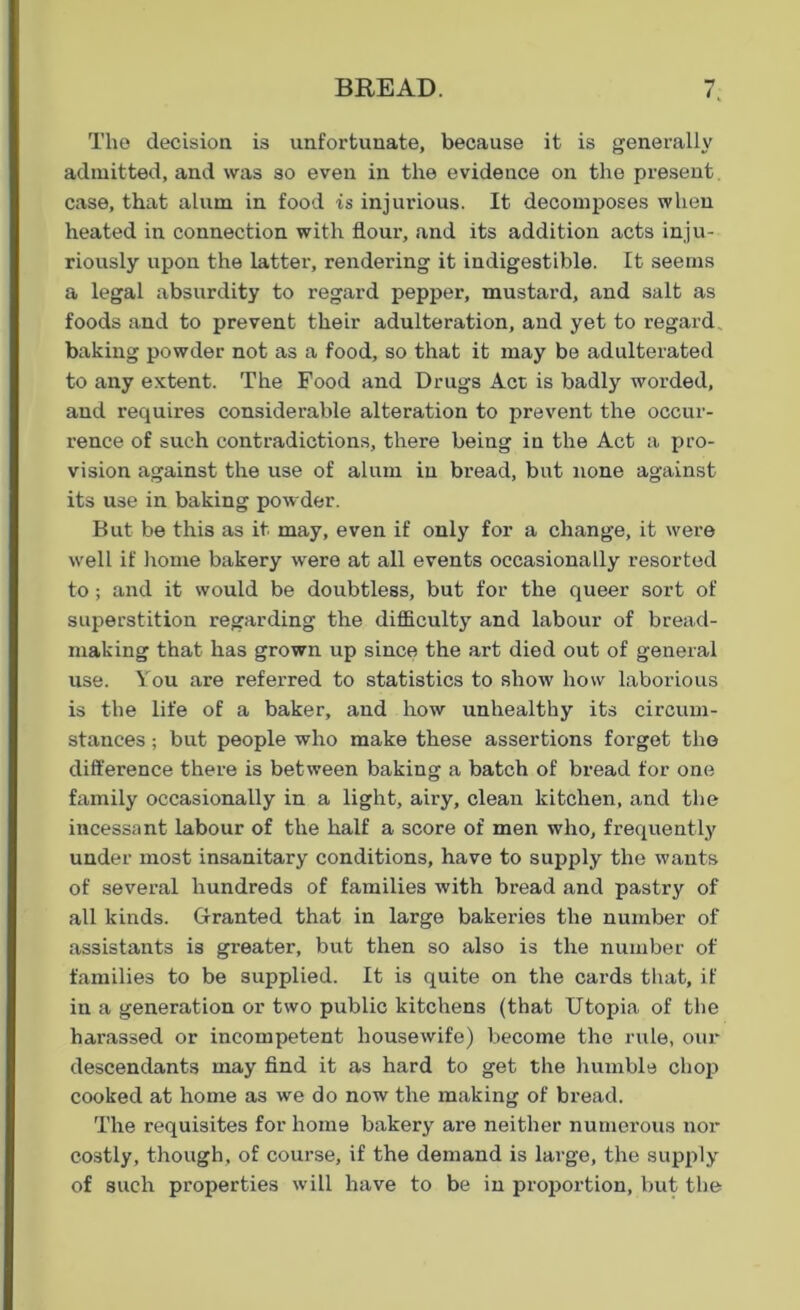 The decision is unfortunate, because it is generally admitted, and was so even in the evidence on the present case, that alum in food is injurious. It decomposes when heated in connection with flour’, and its addition acts inju- riously upon the latter, rendering it indigestible. It seems a legal absurdity to regard pepper, mustard, and salt as foods and to prevent their adulteration, and yet to regard baking powder not as a food, so that it may be adulterated to any extent. The Food and Drugs Act is badly worded, and requires considerable alteration to prevent the occur- rence of such contradictions, there being in the Act a pro- vision against the use of alum in bread, but none against its use in baking powder. But be this as it may, even if only for a change, it were well if home bakery were at all events occasionally resorted to; and it would be doubtless, but for the queer sort of superstition regarding the difficulty and labour of bread- making that has grown up since the art died out of general use. You are referred to statistics to show how laborious is the life of a baker, and how unhealthy its circum- stances ; but people who make these assertions forget the difference there is between baking a batch of bread for one family occasionally in a light, airy, clean kitchen, and the incessant labour of the half a score of men who, frequently under most insanitary conditions, have to supply the wants of several hundreds of families with bread and pastry of all kinds. Granted that in large bakeries the number of assistants is greater, but then so also is the number of families to be supplied. It is quite on the cards that, if in a generation or two public kitchens (that Utopia of the harassed or incompetent housewife) become the rule, our descendants may find it as hard to get the humble chop cooked at home as we do now the making of bread. The requisites for home bakery are neither numerous nor costly, though, of course, if the demand is large, the supply of such properties will have to be in proportion, but the