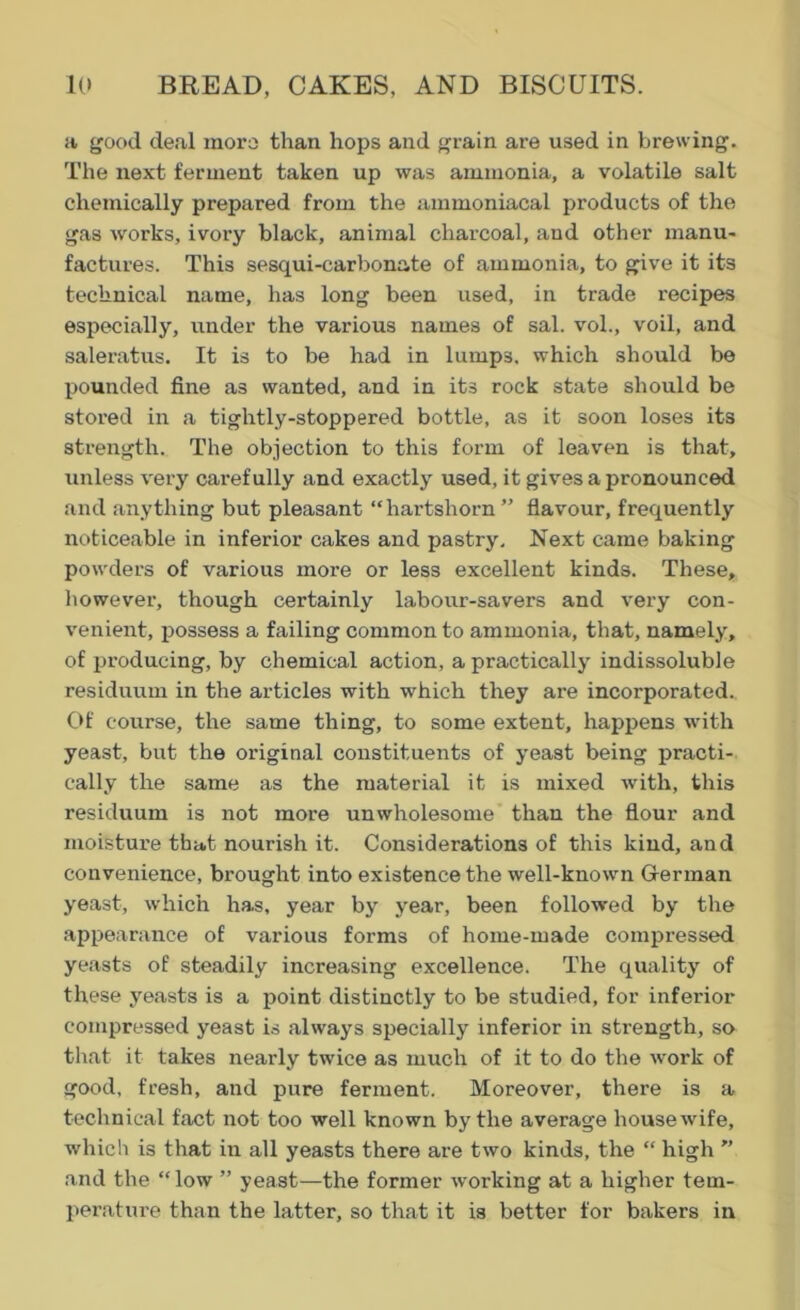 a good deal more than hops and grain are used in brewing. The next ferment taken up was ammonia, a volatile salt chemically prepared from the ammoniacal products of the gas works, ivory black, animal charcoal, and other manu- factures. This sesqui-carbonate of ammonia, to give it its technical name, has long been used, in trade recipes especially, under the various names of sal. vol., voil, and saleratus. It is to be had in lumps, which should be pounded fine as wanted, and in its rock state should be stored in a tightly-stoppered bottle, as it soon loses its strength. The objection to this form of leaven is that, unless very carefully and exactly used, it gives a pronounced and anything but pleasant “hartshorn” flavour, frequently noticeable in inferior cakes and pastry. Next came baking powders of various more or less excellent kinds. These, however, though certainly labour-savers and very con- venient, possess a failing common to ammonia, that, namely, of producing, by chemical action, a practically indissoluble residuum in the articles with which they are incorporated. Of course, the same thing, to some extent, happens with yeast, but the original constituents of yeast being practi- cally the same as the material it is mixed with, this residuum is not more unwholesome than the flour and moisture that nourish it. Considerations of this kind, and convenience, brought into existence the well-known German yeast, which has, year by year, been followed by the appearance of various forms of home-made compressed yeasts of steadily increasing excellence. The quality of these yeasts is a point distinctly to be studied, for inferior compressed yeast is always specially inferior in strength, so that it takes nearly twice as much of it to do the work of good, fresh, and pure ferment. Moreover, there is a technical fact not too well known by the average housewife, which is that in all yeasts there are two kinds, the “ high ” and the “low ” yeast—the former working at a higher tem- perature than the latter, so that it is better for bakers in