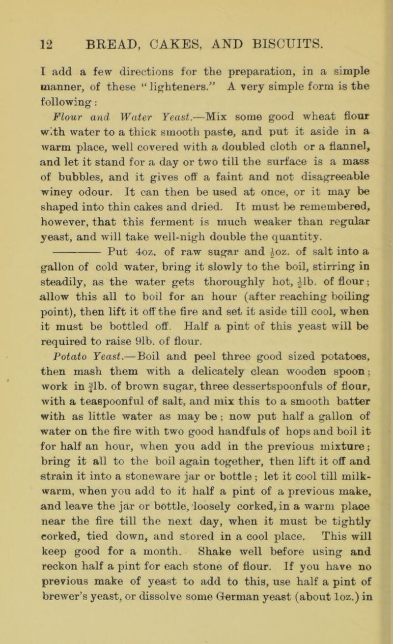 I add a few directions for the preparation, in a simple manner, of these “ lighteners.” A very simple form is the following : Flour and Water Yeast.—Mix some good wheat flour with water to a thick smooth paste, and put it aside in a warm place, well covei’ed with a doubled cloth or a flannel, and let it stand for a day or two till the surface is a mass of bubbles, and it gives off a faint and not disagreeable winey odour. It can then be used at once, or it may be shaped into thin cakes and dried. It must be remembered, however, that this ferment is much weaker than regular yeast, and will take well-nigh double the quantity. Put 4oz. of raw sugar and />oz. of salt into a gallon of cold water, bring it slowly to the boil, stirring in steadily, as the water gets thoroughly hot, Mb. of flour; allow this all to boil for an hour (after reaching boiling point), then lift it off the fire and set it aside till cool, when it must be bottled off. Half a pint of this yeast will be required to raise 91b. of flour. Potato Yeast.— Boil and peel three good sized potatoes, then mash them with a delicately clean wooden spoon; work in Jib. of brown sugar, three dessertspoonfuls of flour, with a teaspoonful of salt, and mix this to a smooth batter with as little water as may be ; now put half a gallon of water on the fire with two good handfuls of hops and boil it for half an hour, when you add in the previous mixture; bring it all to the boil again together, then lift it off and strain it into a stoneware jar or bottle; let it cool till milk- warm, when you add to it half a pint of a previous make, and leave the jar or bottle, loosely corked, in a warm plaoe near the fire till the next day, when it must be tightly corked, tied down, and stored in a cool place. This will keep good for a month. Shake well before using and reckon half a pint for each stone of flour. If you have no previous make of yeast to add to this, use half a pint of brewer’s yeast, or dissolve some German yeast (about loz.) in