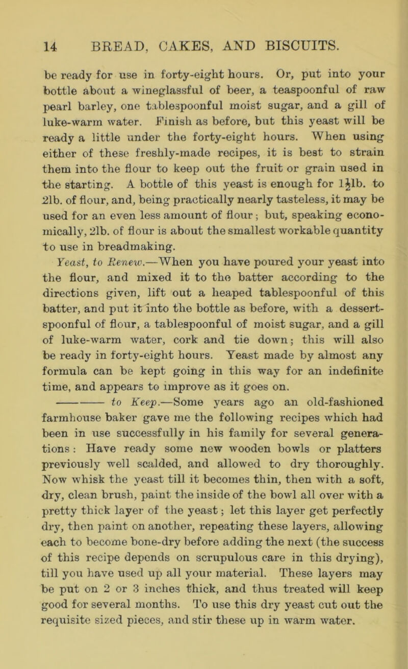 be ready for use in forty-eight hours. Or, put into your bottle about a wineglassful of beer, a teaspoonful of raw- pearl barley, one tablespoonful moist sugar, and a gill of luke-warin water. Finish as before, but this yeast will be ready a little under the forty-eight hours. When using either of these freshly-made recipes, it is best to strain them into the flour to keep out the fruit or grain used in the starting. A bottle of this yeast is enough for l^lb. to 21b. of flour, and, being practically nearly tasteless, it may be used for an even less amount of flour; but, speaking econo- mically, 2lb. of flour is about the smallest workable quantity to use in breadmaking. Yeast, to Renew.—When you have poured your yeast into the flour, and mixed it to the batter according to the directions given, lift out a heaped tablespoonful of this batter, and put it into the bottle as before, with a dessert- spoonful of flour, a tablespoonful of moist sugar, and a gill of luke-warm water, cork and tie down; this will also be ready in forty-eight hours. Yeast made by almost any formula can be kept going in this way for an indefinite time, and appears to improve as it goes on. to Keep.—Some years ago an old-fashioned farmhouse baker gave me the following recipes which had been in use successfully in his family for several genera- tions : Have ready some new wooden bowls or platters previously well scalded, and allowed to dry thoroughly. Now whisk the yeast till it becomes thin, then with a soft, dry, clean brush, paint the inside of the bowl all over with a pretty thick layer of the yeast; let this layer get perfectly dry, then paint on another, repeating these layers, allowing each to become bone-dry before adding the next (the success of this recipe depends on scrupulous care in this drying), till you have used up all your material. These layers may be put on 2 or 3 inches thick, and thus treated will keep good for several months. To use this dry yeast cut out the requisite sized pieces, and stir these up in warm -water.
