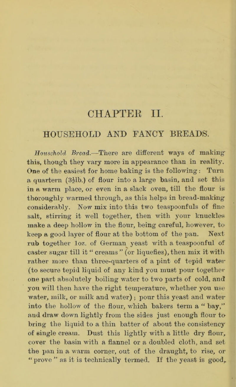 CHAPTER II. HOUSEHOLD AND FANCY BREADS. Household Bread— There are different ways of making this, though they vary more in appeai-ance than in reality. One of the easiest for home baking is the following: Turn a quartern (3£lb.) of flour into a large basin, and set this in a warm place, or even in a slack oven, till the flour is thoroughly warmed through, as this helps in bread-making considerably. Now mix into this two teaspoonfuls of fine salt, stirring it well together, then with your knuckles make a deep hollow in the flour, being careful, however, to keep a good layer of flour at the bottom of the pan. Next rub together loz. of German yeast with a teaspoonful of caster sugar till it “ creams” (or liquefies), then mix it with rather more than three-quarters of a pint of tepid water (to secure tepid liquid of any kind you must pour together one part absolutely boiling water to two parts of cold, and you will then have the right temperature, whether you use water, milk, or milk and water) ; pour this yeast and water into the hollow of the flour, which bakers term a “ bay,” and draw down lightly from the sides just enough flour to bring- the liquid to a thin batter of about the consistency of single cream. Dust this lightly with a little dry flour, cover the basin with a flannel or a doubled cloth, and set the pan in a warm corner, out of the draught, to rise, or “prove” as it is technically termed. If the yeast is good.