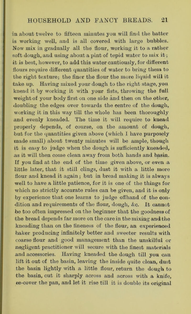 in about twelve to fifteen minutes you will find the batter is working well, and is all covered with large bubbles. Now mix in gradually all the flour, working it to a rather soft dough, and using about a pint of tepid water to mix it; it is best, however, to add this water cautiously, for different flours require different quantities of water to bring them to the right texture; the finer the flour the more liquid will it take up. Having mixed your dough to the right stage, you knead it by working it with your fists, throwing the full weight of your body first on one side and then on the other, doubling the edges over towards the centre of the dough, working it in this way till the whole has been thoroughly and evenly kneaded. The time it will require to knead properly depends, of course, on the amount of dough, but for the quantities given above (which I have purposely made small) about twenty minutes will be ample, though it is easy to judge when the dough is sufficiently kneaded, as it will then come clean away from both hands and basin. If you find at the end of the time given above, or even a little later, that it still clings, dust it with a little more flour and knead it again ; but in bread making it is always well to have a little patience, for it is one of the things for which no strictly accurate rules can be given, and it is only by experience that one learns to judge offhand of the con- dition and requirements of the flour, dough, &c. It cannot be too often impressed on the beginner that the goodness of the bread depends far more on the care in the mixing and the kneading than on the fineness of the flour, an experienced baker producing infinitely better and sweeter results with coarse flour and good management than the unskilful or negligent practitioner will secure with the finest materials and accessories. Having kneaded the dough till you can lift it out of the basin, leaving the inside quite clean, dust the basin lightly with a little flour, return the dough to the basin, cut it sharply across and across with a knife, re-cover the pan, and let it rise till it is double its original