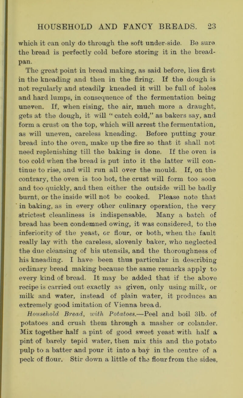 which it can only do through the soft under-side. Be sure the bread is perfectly cold before storing it in the bread- pan. The great point in bread making, as said before, lies first in the kneading and then in the firing. If the dough is not regularly and steadily kneaded it will be full of holes and hard lumps, in consequence of the fermentation being uneven. If, when rising, the air, much more a draught, gets at the dough, it will “ catch cold,” as bakers say, and form a crust on the top, which will arrest the fermentation, as will uneven, careless kneading. Before putting your bread into the oven, make up the fire so that it shall not need replenishing till the baking is done. If the oven is too cold when the bread is put into it the latter will con- tinue to rise, and will run all over the mould. If, on the contrary, the oven is too hot, the crust will form too soon and too quickly, and then either the outside will be badly burnt, or the inside will not be cooked. Please note that in baking, as in every other culinary operation, the very strictest cleanliness is indispensable. Many a batch of bread has been condemned owing, it was considered, to the inferiority of the yeast, or flour, or both, when the fault really lay with the careless, slovenly baker, who neglected the due cleansing of his utensils, and the thoroughness of his kneading. I have been thus particular in describing ordinary bread making because the same remarks apply to every kind of bread. It may be added that if the above recipe is carried out exactly as given, only using milk, or milk and water, instead of plain water, it produces an extremely good imitation of Vienna bread. Household Bread, with Potatoes.—Peel and boil 3lb. of potatoes and crush them through a masher or colander. Mix together half a pint of good sweet yeast with half a pint of barely tepid water, then mix this and the potato pulp to a batter and pour it into a bay in the centre of a peck of flour. Stir down a little of the flour from the sides.