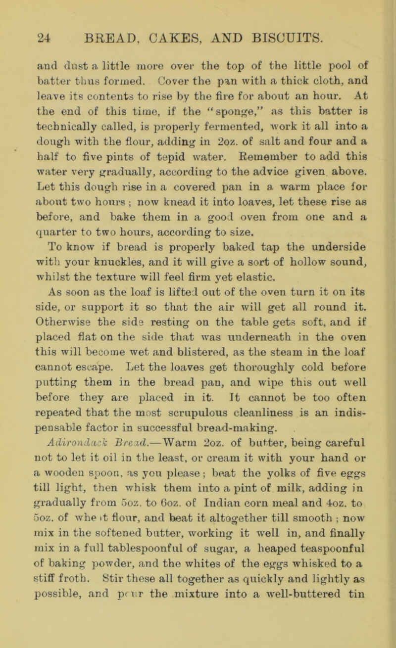 and dust a, little more over the top of the little pool of batter thus formed. Cover the pan with a thick cloth, and leave its contents to rise by the fire for about an hour. At the end of this time, if the “ sponge,” as this batter is technically called, is properly fermented, work it all into a dough with the flour, adding in 2oz. of salt and four and a half to five pints of tepid water. Remember to add this water very gradually, according to the advice given above. Let this dough rise in a covered pan in a. warm place for about two hours ; now knead it into loaves, let these rise as before, and bake them in a good oven from one and a quarter to two hours, according to size. To know if bread is properly baked tap the underside with your knuckles, and it will give a sort of hollow sound, whilst the texture will feel firm yet elastic. As soon as the loaf is lifted out of the oven turn it on its side, or support it so that the air will get all round it. Otherwise the side resting on the table gets soft, and if placed flat on the side that was underneath in the oven this will become wet and blistered, as the steam in the loaf cannot escape. Let the loaves get thoroughly cold before putting them in the bread pan, and wipe this out well before they are placed in it. It cannot be too often repeated that the most scrupulous cleanliness is an indis- pensable factor in successful bread-making. Adirondack Bread.—Warm 2oz. of butter, being careful not to let it oil in the least, or cream it with your hand or a wooden spoon, as you please; beat the yolks of five eggs till light, then whisk them into a pint of milk, adding in gradually from 5oz. to Goz. of Indian corn meal and 4oz. to 5oz. of whe it flour, and beat it altogether till smooth ; now mix in the softened batter, working it well in, and finally mix in a full tablespoonful of sugar, a heaped teaspoonful of baking powder, and the whites of the eggs whisked to a stiff froth. Stir these all together as quickly and lightly as possible, and p( nr the mixture into a wrell-buttered tin