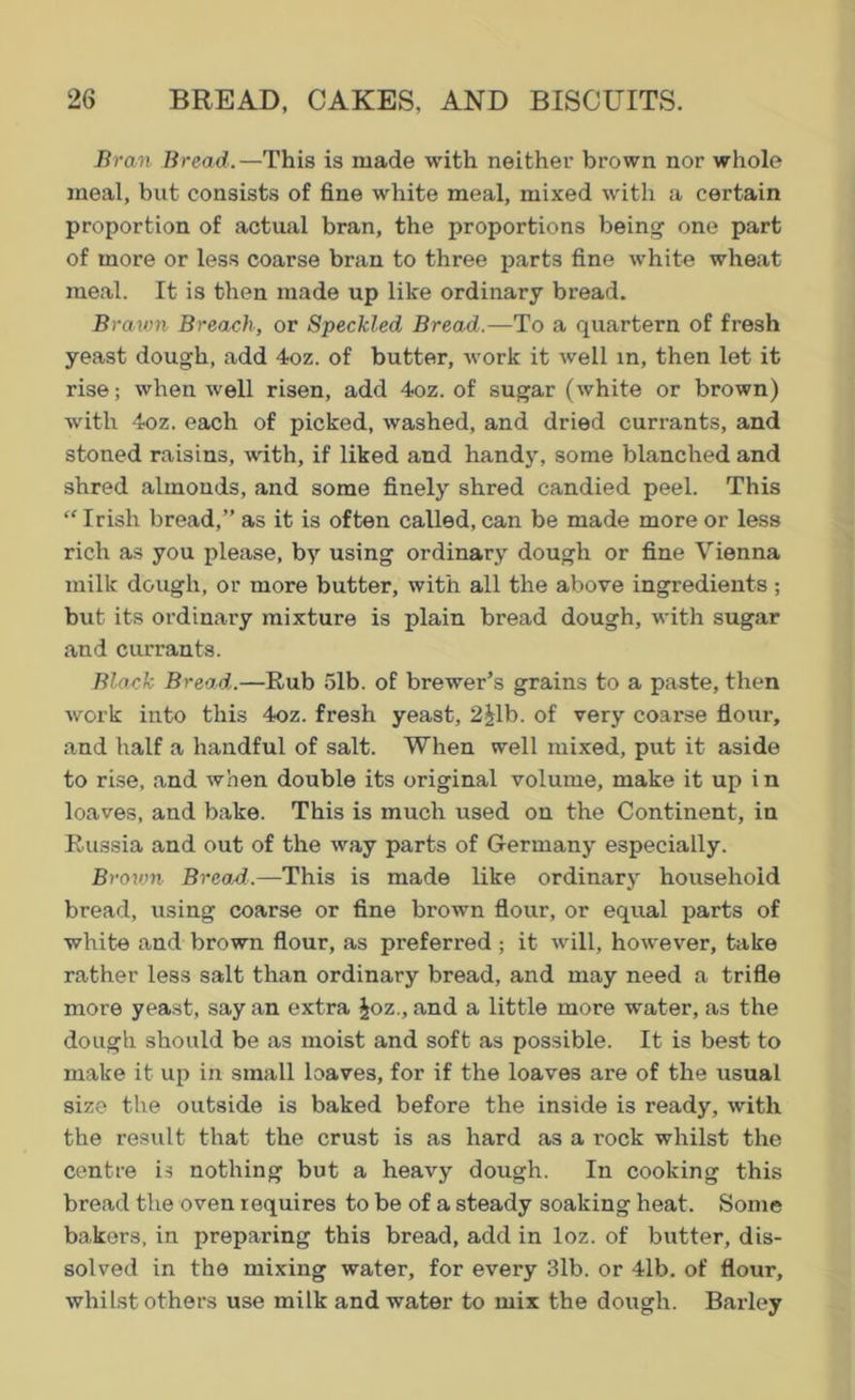 Bran Bread.—This is made with neither brown nor whole meal, but consists of fine white meal, mixed with a certain proportion of actual bran, the proportions being one part of more or less coarse bran to three parts fine white wheat meal. It is then made up like ordinary bread. Brawn Breach, or Speckled Bread.—To a quartern of fresh yeast dough, add 4oz. of butter, work it well in, then let it rise; when well risen, add 4oz. of sugar (white or brown) with 4oz. each of picked, washed, and dried currants, and stoned raisins, with, if liked and handy, some blanched and shred almonds, and some finely shred candied peel. This “Irish bread,” as it is often called, can be made more or less rich as you please, by using ordinary dough or fine Vienna milk dough, or more butter, with all the above ingredients ; but its ordinary mixture is plain bread dough, with sugar and currants. Black Bread.—Rub 5lb. of brewer’s grains to a paste, then work into this 4oz. fresh yeast, 2|lb. of very coarse flour, and half a handful of salt. When well mixed, put it aside to rise, and when double its original volume, make it up i n loaves, and bake. This is much used on the Continent, in Russia and out of the way parts of Germany especially. Brown Bread.—This is made like ordinary household bread, using coarse or fine brown flour, or equal parts of white and brown flour, as preferred ; it will, however, take rather less salt than ordinary bread, and may need a trifle more yeast, say an extra £oz., and a little more water, as the dough should be as moist and soft as possible. It is best to make it up in small loaves, for if the loaves are of the usual size the outside is baked before the inside is ready, with the result that the crust is as hard as a rock whilst the centre is nothing but a heavy dough. In cooking this bread the oven requires to be of a steady soaking heat. Some bakers, in preparing this bread, add in loz. of butter, dis- solved in the mixing water, for every 3lb. or 41b. of flour, whilst others use milk and water to mix the dough. Barley