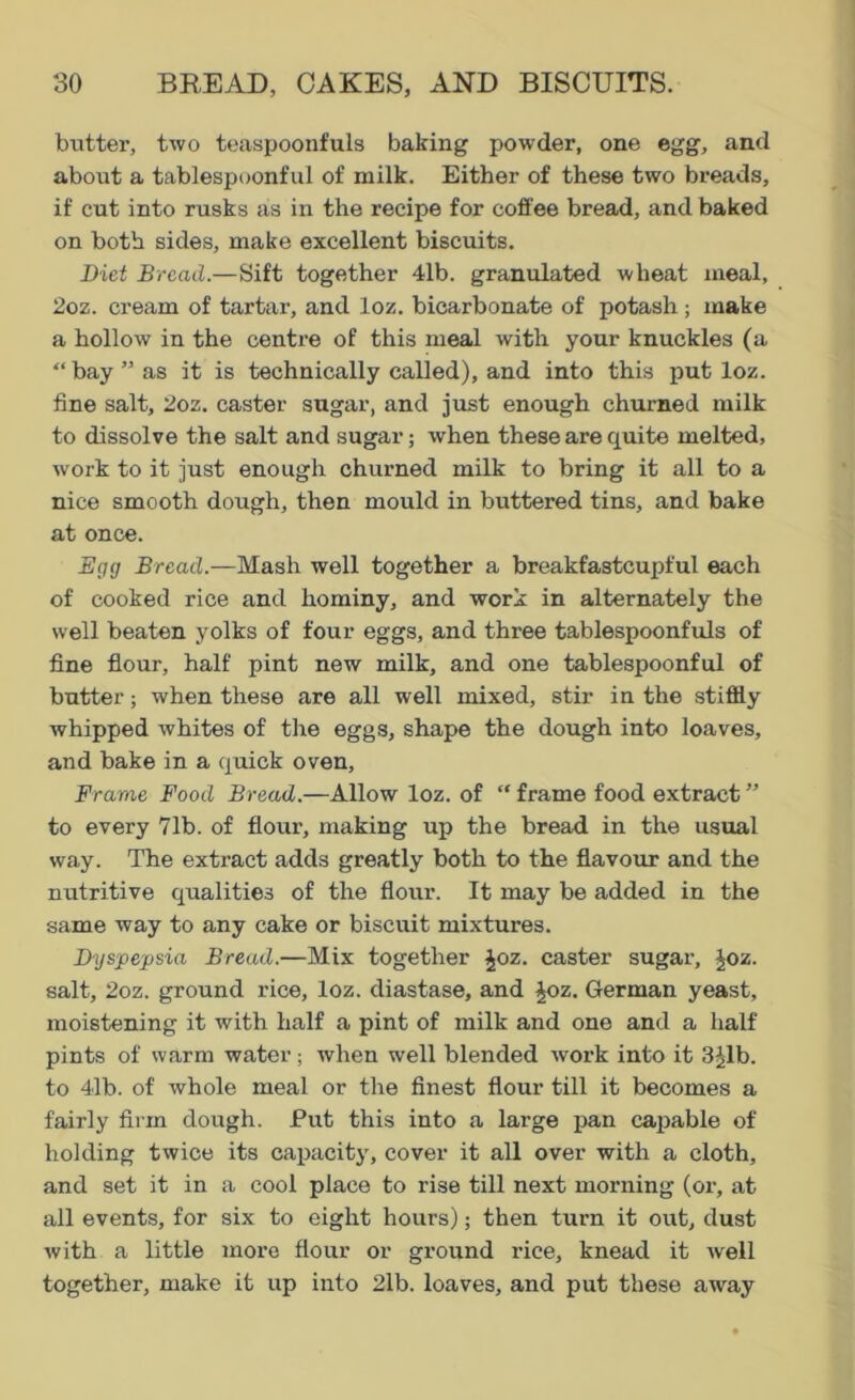 butter, two teaspoonfuls baking powder, one egg, and about a tablespoonful of milk. Either of these two breads, if cut into rusks as in the recipe for coffee bread, and baked on both sides, make excellent biscuits. Diet Bread.—Sift together 4lb. granulated wheat meal, 2oz. cream of tartar, and loz. bicarbonate of potash ; make a hollow in the centre of this meal with your knuckles (a “bay” as it is technically called), and into this put loz. fine salt, 2oz. caster sugar, and just enough churned milk to dissolve the salt and sugar; when these are quite melted, work to it just enough churned milk to bring it all to a nice smooth dough, then mould in buttered tins, and bake at once. Egg Bread.—Mash well together a breakfastcupful each of cooked rice and hominy, and work in alternately the well beaten yolks of four eggs, and three tablespoonfuls of fine flour, half pint new milk, and one tablespoonful of butter; when these are all well mixed, stir in the stiffly whipped whites of the eggs, shape the dough into loaves, and bake in a quick oven, Frame Food Bread.—Allow loz. of “ frame food extract ” to every 71b. of flour, making up the bread in the usual way. The extract adds greatly both to the flavour and the nutritive qualities of the flour. It may be added in the same way to any cake or biscuit mixtures. Dyspepsia Bread.—Mix together £oz. caster sugar, Joz. salt, 2oz. ground rice, loz. diastase, and £oz. German yeast, moistening it with half a pint of milk and one and a half pints of warm water; when well blended work into it 3^1b. to 41b. of whole meal or the finest flour till it becomes a fairly firm dough. Put this into a large pan capable of holding twice its capacity, cover it all over with a cloth, and set it in a cool place to rise till next morning (or, at all events, for six to eight hours); then turn it out, dust with a little more flour or ground rice, knead it well together, make it up into 21b. loaves, and put these away