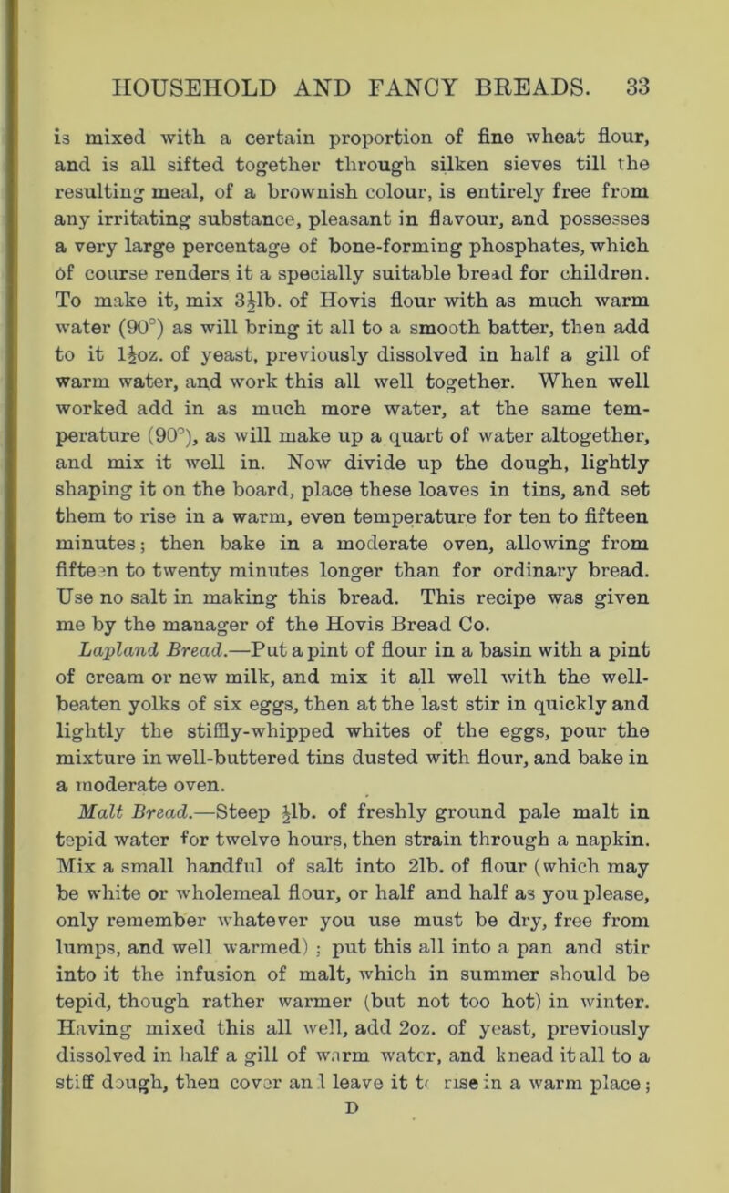 is mixed with a certain proportion of fine wheat flour, and is all sifted together through silken sieves till the resulting meal, of a brownish colour, is entirely free from any irritating substance, pleasant in flavour, and possesses a very large percentage of bone-forming phosphates, which Of course renders it a specially suitable bread for children. To make it, mix 3|lb. of Hovis flour with as much warm water (90°) as will bring it all to a smooth batter, then add to it l£oz. of yeast, previously dissolved in half a gill of warm water, and work this all well together. When well worked add in as much more water, at the same tem- perature (90°), as will make up a quart of water altogether, and mix it well in. Now divide up the dough, lightly shaping it on the board, place these loaves in tins, and set them to rise in a warm, even temperature for ten to fifteen minutes; then bake in a moderate oven, allowing from fifteen to twenty minutes longer than for ordinary bread. Use no salt in making this bread. This recipe was given me by the manager of the Hovis Bread Co. Lapland Bread.—Put a pint of flour in a basin with a pint of cream or new milk, and mix it all well with the well- beaten yolks of six eggs, then at the last stir in quickly and lightly the stiffly-whipped whites of the eggs, pour the mixture in well-buttered tins dusted with flour, and bake in a moderate oven. Malt Bread.—Steep ^lb. of freshly ground pale malt in tepid water for twelve hours, then strain through a napkin. Mix a small handful of salt into 21b. of flour (which may be white or wholemeal flour, or half and half as you please, only remember whatever you use must be dry, free from lumps, and well warmed) ; put this all into a pan and stir into it the infusion of malt, which in summer should be tepid, though rather warmer (but not too hot) in winter. Having mixed this all well, add 2oz. of yeast, previously dissolved in half a gill of warm water, and knead it all to a stiff dough, then cover an 1 leave it t< rise in a warm place; D