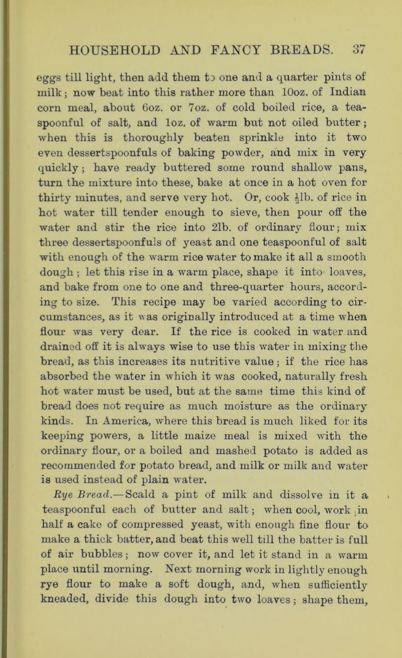 eggs till light, then add them to one and a quarter pints of milk; now beat into this rather more than lOoz. of Indian corn meal, about 6oz. or 7oz. of cold boiled rice, a tea- spoonful of salt, and loz. of warm but not oiled butter; when this is thoroughly beaten sprinkle into it two even dessertspoonfuls of baking powder, and mix in very quickly; have ready buttered some round shallow pans, turn the mixture into these, bake at once in a hot oven for thirty minutes, and serve very hot. Or, cook Jib. of rice in hot water till tender enough to sieve, then pour off the water and stir the rice into 2lb. of ordinary flour; mix three dessertspoonfuls of yeast and one teaspoonful of salt with enough of the warm rice water to make it all a smooth dough ; let this rise in a warm place, shape it into loaves, and bake from one to one and three-quarter hours, accord- ing to size. This recipe may be varied according to cir- cumstances, as it was originally introduced at a time when flour was very dear. If the rice is cooked in water and drained off it is always wise to use this water in mixing the bread, as this increases its nutritive value ; if the rice has absorbed the water in which it was cooked, naturally fresh hot water must be used, but at the same time this kind of bread does not require as much moisture as the ordinary kinds. In America, where this bread is much liked for its keeping powers, a little maize meal is mixed with the ordinary flour, or a boiled and mashed potato is added as recommended for potato bread, and milk or milk and water is used instead of plain water. Rye Bread.— Scald a pint of milk and dissolve in it a teaspoonful each of butter and salt; when cool, work .in half a cake of compressed yeast, with enough fine flour to make a thick batter, and beat this well till the batter is full of air bubbles; now cover it, and let it stand in a warm place until morning. Next morning work in lightly enough rye flour to make a soft dough, and, when sufficiently kneaded, divide this dough into two loaves; shape them.