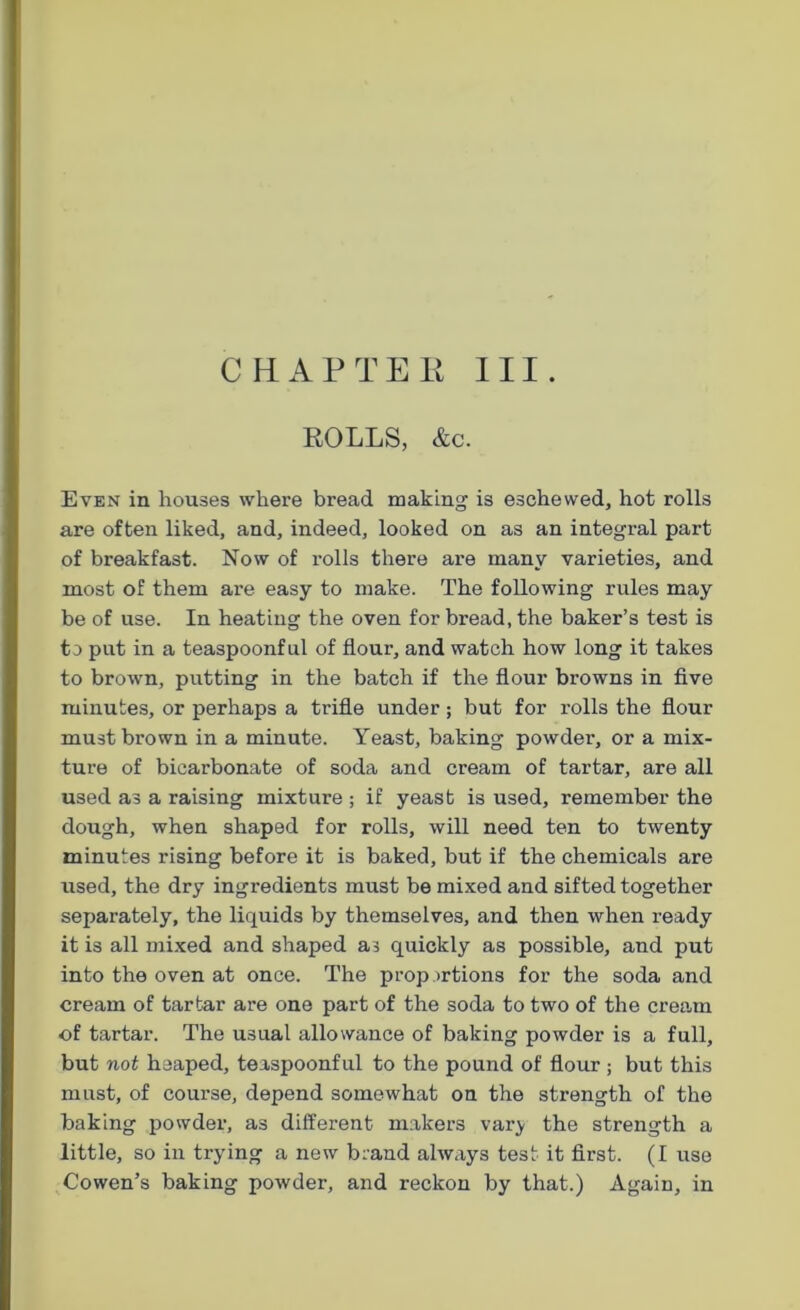 CHAPTER III. ROLLS, &c. Even in houses where bread making is eschewed, hot rolls are often liked, and, indeed, looked on as an integral part of breakfast. Now of rolls there are many varieties, and most of them are easy to make. The following rules may be of use. In heating the oven for bread, the baker’s test is to put in a teaspoonful of flour, and watch how long it takes to brown, putting in the batch if the flour browns in five minutes, or perhaps a trifle under; but for I’olls the flour must brown in a minute. Yeast, baking powder, or a mix- ture of bicarbonate of soda and cream of tartar, are all used as a raising mixture ; if yeast is used, remember the dough, when shaped for rolls, will need ten to twenty minutes rising before it is baked, but if the chemicals are used, the dry ingredients must be mixed and sifted together separately, the liquids by themselves, and then when ready it is all mixed and shaped as quickly as possible, and put into the oven at once. The proportions for the soda and cream of tartar are one part of the soda to two of the cream of tartar. The usual allowance of baking powder is a full, but not heaped, teaspoonful to the pound of flour ; but this must, of course, depend somewhat on the strength of the baking powder, as different makers var}< the strength a little, so in trying a new brand always test it first. (I use Cowen’s baking powder, and reckon by that.) Again, in