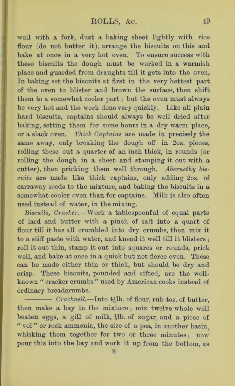 well with a fork, dust a baking sheet lightly with rice flour (do not butter it), arrange the biscuits on this and bake at once in a very hot oven. To ensure success with these biscuits the dough must be worked in a warmish place and guarded from draughts till it gets into the oven. In baking set the biscuits at first in the very hottest part of the oven to blister and brown the surface, then shift them to a somewhat cooler part; but the oven must always be very hot and the work done very quickly. Like all plain hard biscuits, captains should always be well dried after baking, setting them for some hours in a dry warm place, or a slack oven. Thick Captains are made in precisely the same away, only breaking the dough off in 2oz. pieces, rolling these out a quarter of an inch thick, in rounds (or rolling the dough in a sheet and stamping it out with a cutter), then pricking them well through. Ahernethy bis- cuits are made like thick captains, only adding 2oz. of carraway seeds to the mixture, and baking the biscuits in a somewhat cooler oven than for captains. Milk is also often used instead of water, in the mixing. Biscuits, Cracker.—Work a tablespoon ful of equal parts of lard and butter with a pinch of salt into a quart of flour till it has all crumbled into dry crumbs, then mix it to a stiff paste with water, and knead it well till it blisters; roll it out thin, stamp it out into squares or rounds, prick well, and bake at once in a quick but not fierce oven. These can be made either thin or thick, but should be dry and crisp. These biscuits, pounded and sifted, are the well- known “ cracker crumbs ” used by American cooks instead of ordinary breadcrumbs. Cracknell.—Into 4Jlb. of flour, rub 4oz. of butter, then make a bay in the mixture; mix twelve whole well beaten eggs, a gill of milk, |lb. of sugar, and a piece of “ vol ” or rock ammonia, the size of a pea, in another basin) whisking them together for two or three minutes; now pour this into the bay and work it up from the bottom, as E