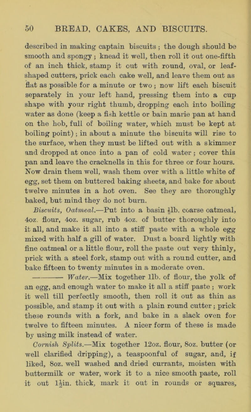 described in making captain biscuits ; the dough should be smooth and spongy; knead it well, then roll it out one-fifth of an inch thick, stamp it out with round, oval, or leaf- shaped cutters, prick each cake well, and leave them out as flat as possible for a minute or two; now lift each biscuit separately in your left hand, pressing them into a cup shape with your right thumb, dropping each into boiling water as done (keep a fish kettle or bain marie pan at hand on the hob, full of boiling water, which must be kept at boiling point) ; in about a minute the biscuits will rise to the surface, when they must be lifted out with a skimmer and dropped at once into a pan of cold water; cover this pan and leave the cracknells in this for three or four hours. Now drain them well, wash them over with a little white of egg, set them on buttered baking sheets, and bake for about twelve minutes in a hot oven. See they are thoroughly baked, but mind they do not burn. Biscuits, Oatmeal.—Put into a basin |lb. coarse oatmeal, 4oz. flour, 4oz. sugar, rub 4oz. of butter thoroughly into it all, and make it all into a stiff paste with a whole egg mixed with half a gill of water. Dust a board lightly with fine oatmeal or a little flour, roll the paste out very thinly, prick with a steel fork, stamp out with a round cutter, and bake fifteen to twenty minutes in a moderate oven. Water.—Mix together lib. of flour, the yolk of an egg, and enough water to make it all a stiff paste ; work it well till perfectly smooth, then roll it out as thin as possible, and stamp it out with a plain round cutter; prick these rounds with a fork, and bake in a slack oven for twelve to fifteen minutes. A nicer form of these is made by using milk instead of water. Cornish Splits.—Mix together 12oz. flour, 8oz. butter (or well clarified dripping), a teaspoonful of sugar, and, if liked, 8oz. well washed and dried currants, moisten with buttermilk or water, work it to a nice smooth paste, roll it out I|in. thick, mark it out in rounds or squares.