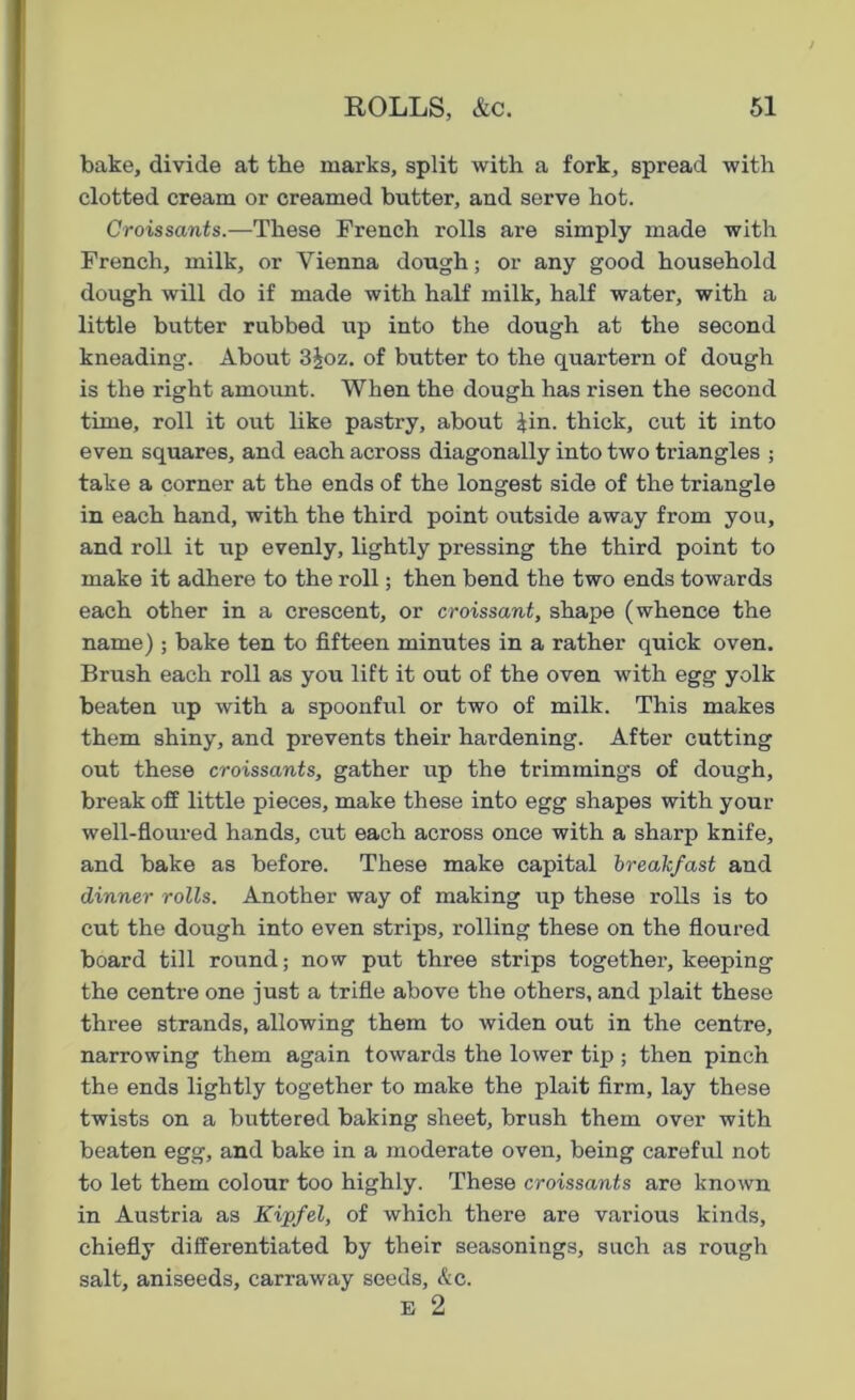 bake, divide at the marks, split with a fork, spread with clotted cream or creamed butter, and serve hot. Croissants.—These French rolls are simply made with French, milk, or Vienna dough; or any good household dough will do if made with half milk, half water, with a little butter rubbed up into the dough at the second kneading. About 3£oz. of butter to the quartern of dough is the right amount. When the dough has risen the second time, roll it out like pastry, about Rn. thick, cut it into even squares, and each across diagonally into two triangles ; take a corner at the ends of the longest side of the triangle in each hand, with the third point outside away from you, and roll it up evenly, lightly pressing the third point to make it adhere to the roll; then bend the two ends towards each other in a crescent, or croissant, shape (whence the name) ; bake ten to fifteen minutes in a rather quick oven. Brush each roll as you lift it out of the oven with egg yolk beaten up with a spoonful or two of milk. This makes them shiny, and prevents their hardening. After cutting out these croissants, gather up the trimmings of dough, break off little pieces, make these into egg shapes with your well-floured hands, cut each across once with a sharp knife, and bake as before. These make capital breakfast and dinner rolls. Another way of making up these rolls is to cut the dough into even strips, rolling these on the floured board till round; now put three strips together, keeping the centre one just a trifle above the others, and plait these three strands, allowing them to widen out in the centre, narrowing them again towards the lower tip ; then pinch the ends lightly together to make the plait firm, lay these twists on a buttered baking sheet, brush them over with beaten egg, and bake in a moderate oven, being careful not to let them colour too highly. These croissants are known in Austria as Kipfel, of which there are various kinds, chiefly differentiated by their seasonings, such as rough salt, aniseeds, carraway seeds, &c. e 2
