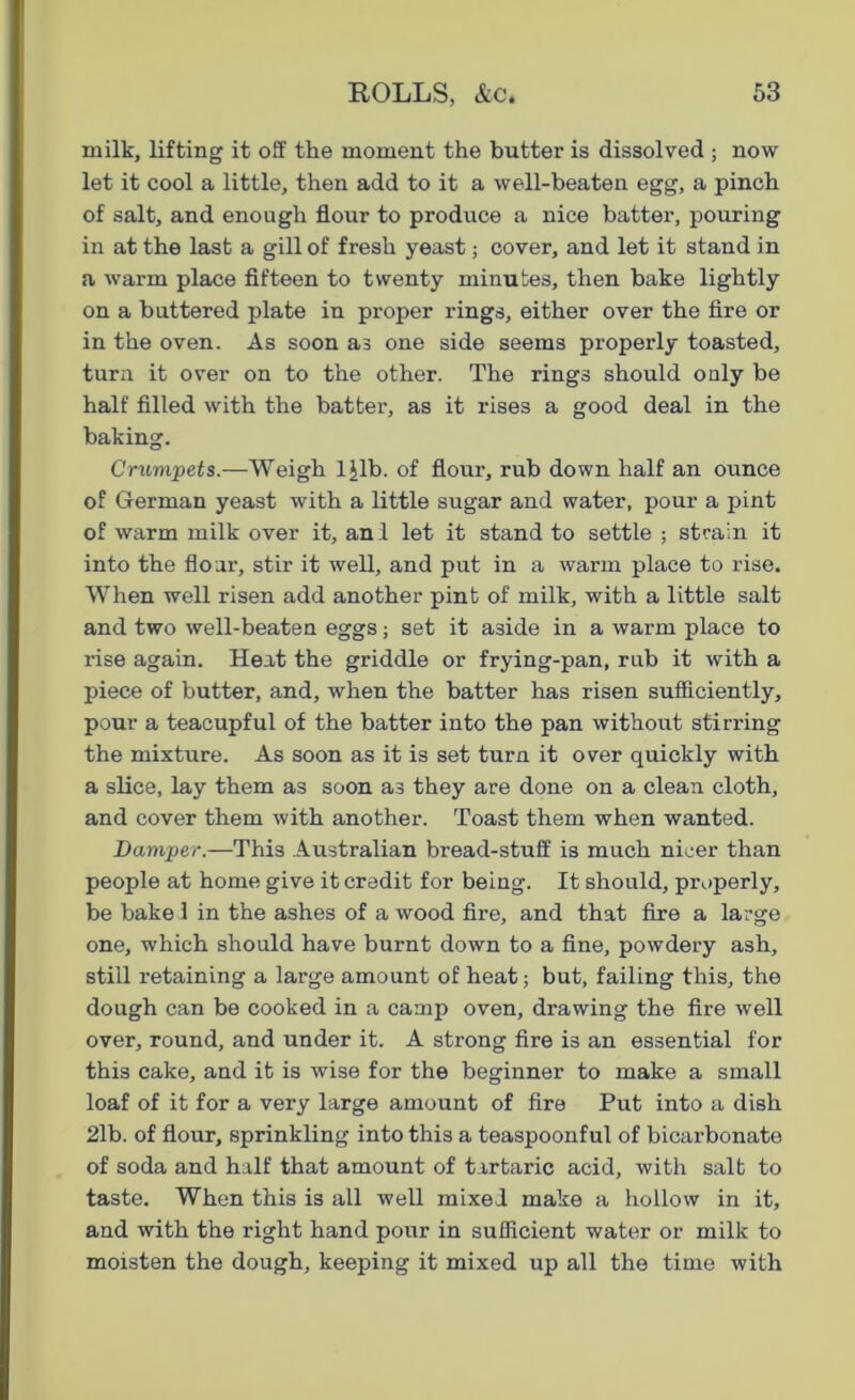 milk, lifting it off the moment the butter is dissolved ; now let it cool a little, then add to it a well-beaten egg, a pinch of salt, and enough flour to produce a nice batter, pouring in at the last a gill of fresh yeast; cover, and let it stand in a warm place fifteen to twenty minutes, then bake lightly on a buttered plate in proper rings, either over the fire or in the oven. As soon as one side seems properly toasted, turn it over on to the other. The rings should only be half filled with the batter, as it rises a good deal in the baking. Crumpets.—Weigh ljlb. of flour, rub down half an ounce of German yeast with a little sugar and water, pour a pint of warm milk over it, anl let it stand to settle ; strain it into the flour, stir it well, and put in a warm place to rise. When well risen add another pint of milk, with a little salt and two well-beaten eggs; set it aside in a warm place to rise again. Heat the griddle or frying-pan, rub it with a piece of butter, and, when the batter has risen sufficiently, pour a teacupful of the batter into the pan without stirring the mixture. As soon as it is set turn it over quickly with a slice, lay them as soon as they are done on a clean cloth, and cover them with another. Toast them when wanted. Damper.—This Australian bread-stuff is much nicer than people at home give it credit for being. It should, properly, be bake I in the ashes of a wood fire, and that fire a large one, which should have burnt down to a fine, powdery ash, still retaining a large amount of heat; but, failing this, the dough can be cooked in a camp oven, drawing the fire well over, round, and under it. A strong fire is an essential for this cake, and it is wise for the beginner to make a small loaf of it for a very large amount of fire Put into a dish 2lb. of flour, sprinkling into this a teaspoonful of bicarbonate of soda and half that amount of tartaric acid, with salt to taste. When this is all well mixed make a hollow in it, and with the right hand pour in sufficient water or milk to moisten the dough, keeping it mixed up all the time with