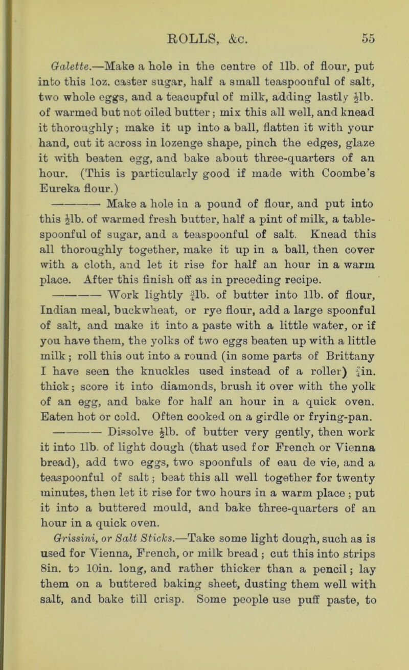 Galette.—Make a hole in the centre of lib. of flour, put into this loz. caster sugar, half a small teaspoonful of salt, two whole eggs, and a teacupful of milk, adding lastly Jib. of warmed but not oiled butter; mix this all well, and knead it thoroughly; make it up into a ball, flatten it with your hand, cut it across in lozenge shape, pinch the edges, glaze it with beaten egg, and bake about three-quarters of an hour. (This is particularly good if made with Coombe’s Eureka flour.) Make a hole in a pound of flour, and put into this Jib. of warmed fresh butter, half a pint of milk, a table- spoonful of sugar, and a teaspoonful of salt. Knead this all thoroughly together, make it up in a ball, then cover with a cloth, and let it rise for half an hour in a warm place. After this finish off as in preceding recipe. Work lightly fib. of butter into lib. of flour, Indian meal, buckwheat, or rye flour, add a large spoonful of salt, and make it into a paste with a little water, or if you have them, the yolks of two eggs beaten up with a little milk ; roll this out into a round (in some parts of Brittany I have seen the knuckles used instead of a roller) fin. thick; score it into diamonds, brush it over with the yolk of an egg, and bake for half an hour in a quick oven. Eaten hot or cold. Often cooked on a girdle or frying-pan. Dissolve Jib. of butter very gently, then work it into lib. of light dough (that used for French or Vienna bread), add two egg3, two spoonfuls of eau de vie, and a teaspoonful of salt; beat this all well together for twenty minutes, then let it rise for two hours in a warm place ; put it into a buttered mould, and bake three-quarters of an hour in a quick oven. Grissini, or Salt Sticks.—Take some light dough, such as is used for Vienna, French, or milk bread ; cut this into strips 8in. to lOin. long, and rather thicker than a pencil; lay them on a buttered baking sheet, dusting them well with salt, and bake till crisp. Some people use puff paste, to